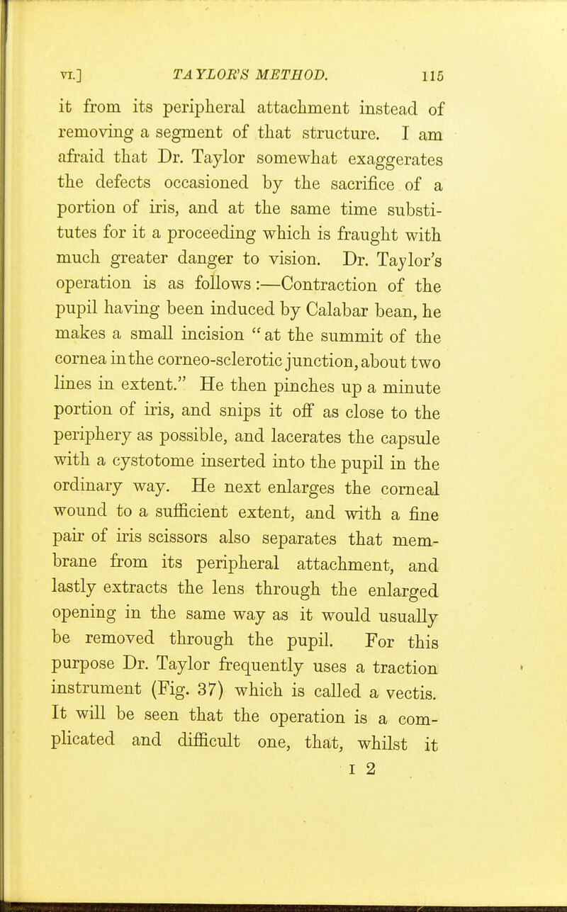 it from its peripheral attachment instead of removing a segment of that structure. I am afraid that Dr. Taylor somewhat exaggerates the defects occasioned by the sacrifice of a portion of iris, and at the same time substi- tutes for it a proceeding which is fraught with much greater danger to vision. Dr. Taylor's operation is as follows:—Contraction of the pupil having been induced by Calabar bean, he makes a small incision  at the summit of the cornea in the corneo-sclerotic junction, about two lines in extent. He then pinches up a minute portion of iris, and snips it off as close to the periphery as possible, and lacerates the capsule with a cystotome inserted into the pupil in the ordinary way. He next enlarges the corneal wound to a sufficient extent, and with a fine pair of iris scissors also separates that mem- brane from its peripheral attachment, and lastly extracts the lens through the enlarged opening in the same way as it would usually be removed through the pupil. For this purpose Dr. Taylor frequently uses a traction instrument (Fig. 37) which is called a vectis. It will be seen that the operation is a com- plicated and difficult one, that, whilst it I 2