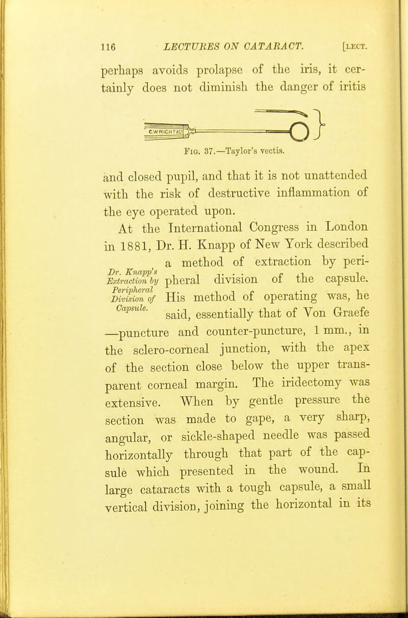 perhaps avoids prolapse of the iris, it cer- tainly does not diminish the danger of iritis C-WRicurjci *- -----o Fig. 37.—Taylor's vectis. and closed pupil, and that it is not unattended with the risk of destructive inflammation of the eye operated upon. At the International Congress in London in 1881, Dr. H. Knapp of New York described a method of extraction by peri- Extraction by pheral division of the capsule. mJioTlf His method of operating was, he capsule. gaidj esgentially that of yon Graefe —puncture and counter-puncture, 1 mm., in the sclero-corneal junction, with the apex of the section close below the upper trans- parent corneal margin. The iridectomy was extensive. When by gentle pressure the section was made to gape, a very sharp, angular, or sickle-shaped needle was passed horizontally through that part of the cap- sule which presented in the wound. In large cataracts with a tough capsule, a small vertical division, joining the horizontal in its