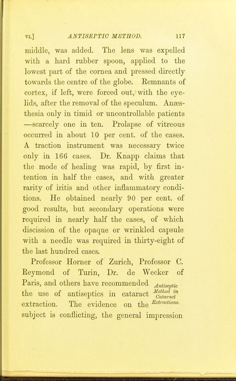 middle, was added. The lens was expelled with a hard rubber spoon, applied to the lowest part of the cornea and pressed directly towards the centre of the globe. Eemnants of cortex, if left, were forced out, with the eye- lids, after the removal of the speculum. Anaes- thesia only in timid or uncontrollable patients —scarcely one in ten. Prolapse of vitreous occurred in about 10 per cent, of the cases. A. traction instrument was necessary twice only in 166 cases. Dr. Knapp claims that the mode of healing was rapid, by first in- tention in half the cases, and with greater rarity of iritis and other inflammatory condi- tions. He obtained nearly 90 per cent, of good results, but secondary operations were required in nearly half the cases, of which discission of the opaque or wrinkled capsule with a needle was required in thirty-eight of the last hundred cases. Professor Horner of Zurich, Professor C. Eeymond of Turin, Dr. de Wecker of Paris, and others have recommended Antiseptic the use of antiseptics in cataract MS£dt extraction. The evidence on the Extractions- subject is conflicting, the general impression