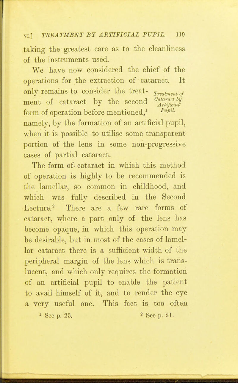 taking the greatest care as to the cleanliness of the instruments used. We have now considered the chief of the operations for the extraction of cataract. It only remains to consider the treat- Treatment of ment of cataract by the second <35jg# form of operation before mentioned,1 FupiL namely, by the formation of an artificial pupil, when it is possible to utilise some transparent portion of the lens in some non-progressive cases of partial cataract. The form of- cataract in which this method of operation is highly to be recommended is the lamellar, so common in childhood, and which was fully described in the Second Lecture.2 There are a few rare forms of cataract, where a part only of the lens has become opaque, in which this operation may be desirable, but in most of the cases of lamel- lar cataract there is a sufficient width of the peripheral margin of the lens which is trans- lucent, and which only requires the formation of an artificial pupil to enable the patient to avail himself of it, and to render the eye a very useful one. This fact is too often 1 See p. 23. 2 See p. 21.