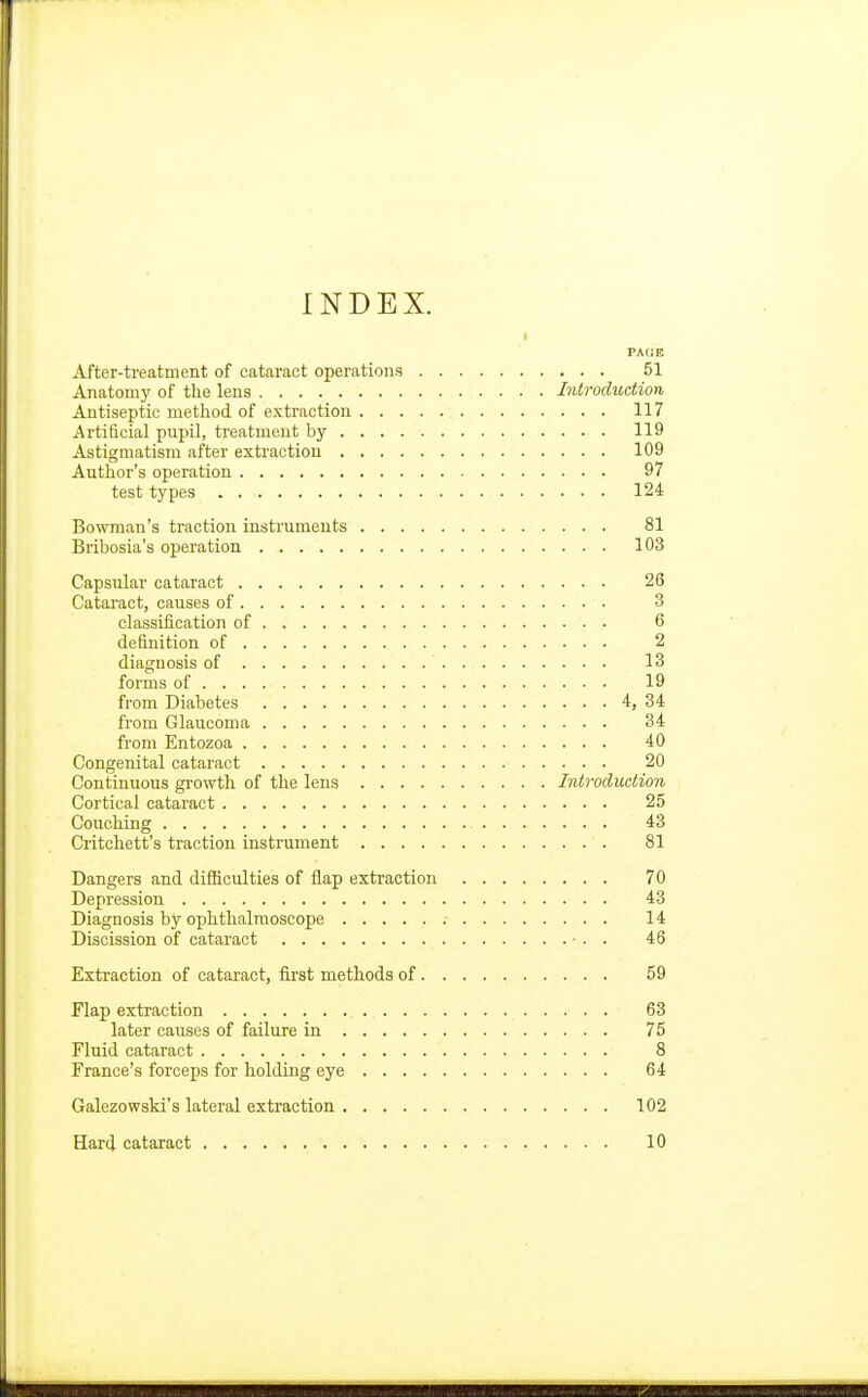 INDEX. PACE After-treatment of cataract operations 51 Anatomy of the lens Introduction Antiseptic method of extraction 117 Artificial pupil, treatment by 119 Astigmatism after extraction 109 Author's operation 97 test types 124 Bowman's traction instruments 81 Bribosia's operation 103 Capsular cataract 26 Cataract, causes of 3 classification of 6 definition of 2 diagnosis of 13 forms of 19 from Diabetes 4, 34 from Glaucoma 34 from Entozoa 40 Congenital cataract 20 Continuous growth of the lens Introduction Cortical cataract 25 Couching 43 Critchett's traction instrument 81 Dangers and difficulties of flap extraction 70 Depression 43 Diagnosis by ophthalmoscope 14 Discission of cataract ■ . . 46 Extraction of cataract, first methods of 59 Flap extraction 63 later causes of failure in 75 Fluid cataract 8 France's forceps for holding eye 64 Galezowski's lateral extraction 102 Hard cataract 10