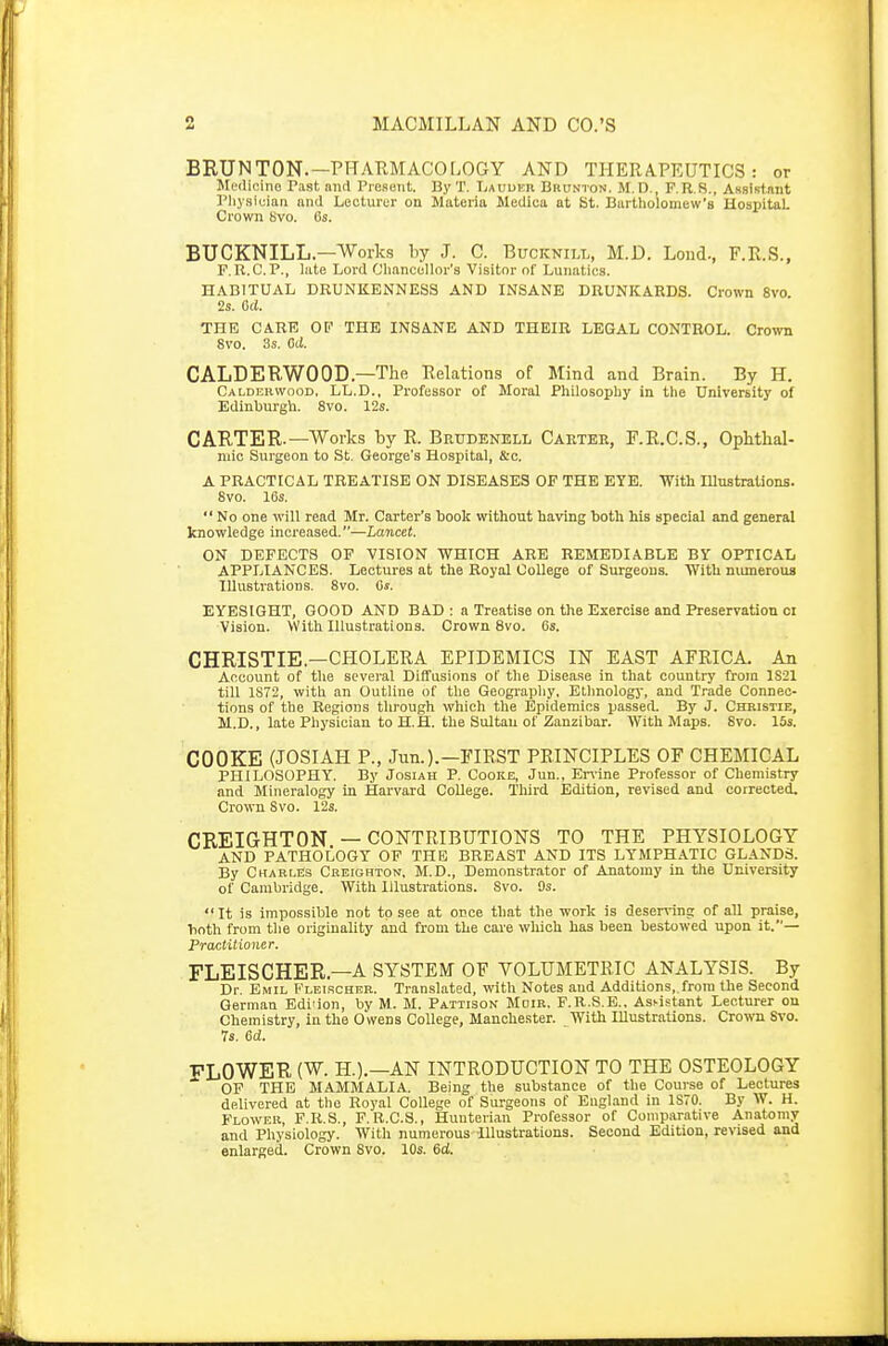 BRUNTON. —PHARMACOLOGY AND THERAPEUTICS : or Medicine Past, and Present. By T. Lauder Bronton. M.D., F.R.S., Assistant Physician and Lecturer on Materia Medica at St. Bartholomew's Hospital. Crown 8vo. 6s. BUCKNILL—Works by J. C. Bucknill, M.D. Lond., E.R.S., P.R.C.P., late Lord Olianccllor's Visitor of Lunatics. HABITUAL DRUNKENNESS AND INSANE DRUNKARDS. Crown 8vo 2s. (id. THE CARE OF THE INSANE AND THEIR LEGAL CONTROL. Crown 8\'0. 3s. Gd. CALDERWOOD.—The Relations of Mind and Brain. By H. Calderwood, LL.D., Professor of Moral Philosophy in the University of Edinburgh. 8vo. 12s. CARTER.—Works by R. Brtjdenell Carter, F.R.C.S., Ophthal- mic Surgeon to St. George's Hospital, &c. A PRACTICAL TREATISE ON DISEASES OF THE EYE. With Illustrations. 8vo. 16s.  No one will read Mr. Carter's book without having both his special and general knowledge increased.—Lancet. ON DEFECTS OF VISION WHICH ARE REMEDIABLE BY OPTICAL APPLIANCES. Lectures at the Royal College of Surgeons. With numerous Illustrations. 8vo. 6s. EYESIGHT, GOOD AND BAD : a Treatise on the Exercise and Preservation ci Vision. With Illustrations. Crown 8vo. 6s. CHRISTIE—CHOLERA EPIDEMICS IN EAST AFRICA. An Account of the several Diffusions of the Disease in that country from 1S21 till 1S72, with an Outline of the Geography, Ethnology, and Trade Connec- tions of the Regions tlirough which the Epidemics passed. By J. Christie, M.D., late Physician to H.H. the Sultan of Zanzibar. With Maps. 8vo. 15s. COOKE (JOSIAH P., Jun.).—FIRST PRINCIPLES OF CHEMICAL PHILOSOPHY. By Josiah P. Cooke, Jun., Ervine Professor of Chemistry and Mineralogy in Harvard College. Third Edition, revised and corrected. Crown 8vo. 12s. CREIGHTON — CONTRIBUTIONS TO THE PHYSIOLOGY AND PATHOLOGY OF THE BREAST AND ITS LYMPHATIC GLANDS. By Charles Creightom. M.D., Demonstrator of Anatomy in the University of Cambridge. With Illustrations. 8vo. 9s. It is impossible not to see at once that the work is deserving of all praise, both from the originality and from the care which has been bestowed upon it.— Practitioner. FLEISCHER.—A SYSTEM OF VOLUMETRIC ANALYSIS. By Dr. Emil Fleischer. Translated, with Notes and Additions, from the Second German Edi>ion, bv M. M. Pattison Moir. F.R.S.E.. Assistant Lecturer on Chemistry, in the Owens College, Manchester. With Illustrations. Crown Svo. 7s. 6d. FLOWER (W. H.).—AN INTRODUCTION TO THE OSTEOLOGY OF THE MAMMALIA. Being the substance of the Course of Lectures delivered at the Royal College of Surgeons of England in 1S70. By W. H. Flower, F.R.S., F.R.C.S., Hunterian Professor of Comparative Anatomy and Physiology. With numerous Illustrations. Second Edition, revised and enlarged. Crown 8vo. 10s. 6d.