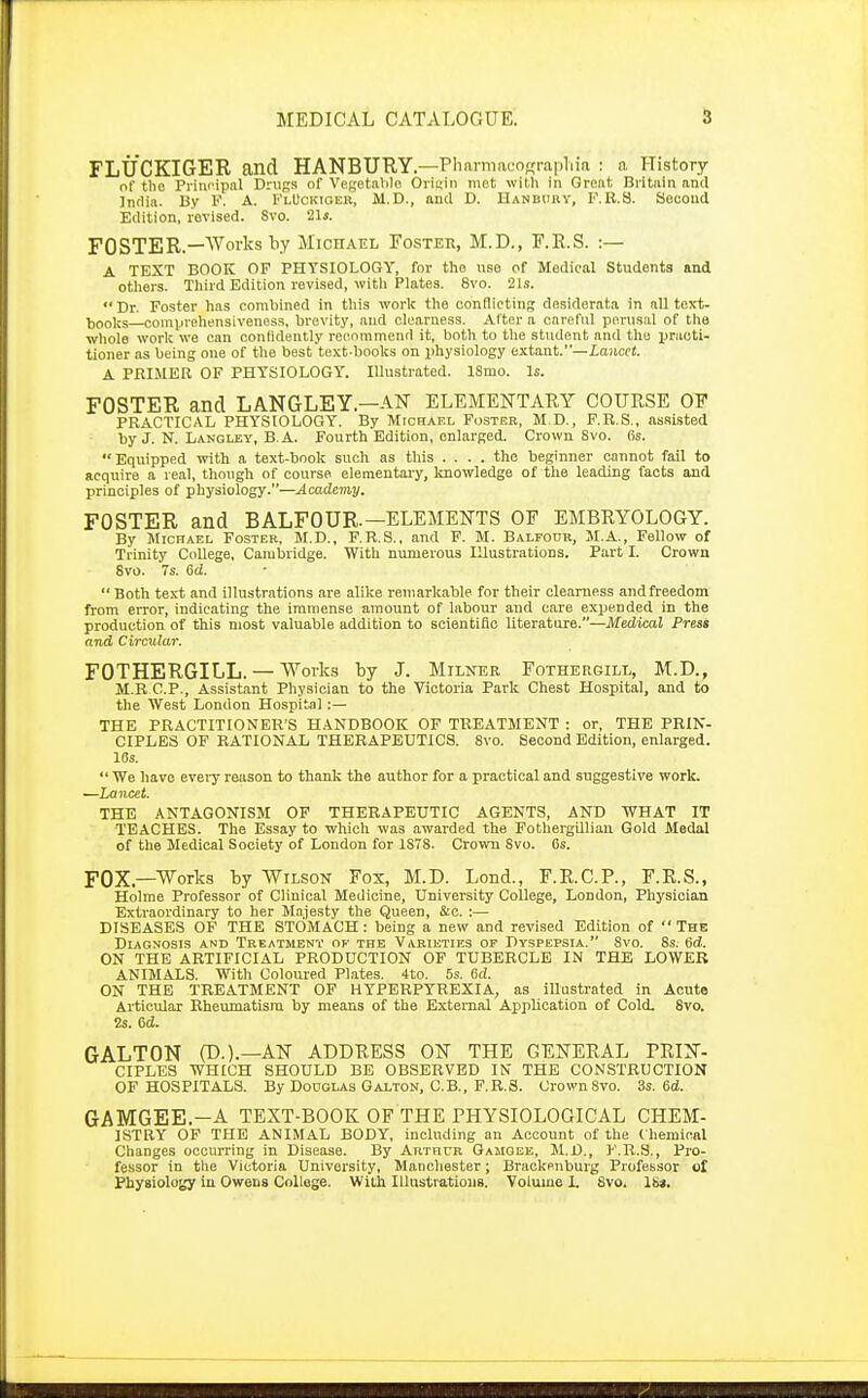 FLUCKIGER and HANBURY.—Pharmacofrraplua : a History of the Principal Drugs of Vegetable Origin met with in Great Britain and India. By F. A. FlUckioer, M.D., and D. Banbury, F.R.S. Second Edition, revised. 8vo. 21i. FOSTER.—Works by Michael Foster, M.D., F.R.S. :— A TEXT BOOK OF PHYSIOLOGY, for the use of Medical Students and others. Third Edition revised, with Plates. 8vo. 21s. Dr. Foster has combined in this work the conflicting desiderata in all text- books—comprehensiveness, brevity, and clearness. Alter a careful perusal of the whole work we can conlidently recommend it, both to the student and the practi- tioner as being one of the best text-books on physiology extant.—lancet. A PRIMER OF PHYSIOLOGY. Illustrated. ISmo. Is. FOSTER and LANGLEY.—AN ELEMENTARY COURSE OP PRACTICAL PHYSIOLOGY. By Michael Foster, M.D., F.R.S., assisted by J. N. Langley, B.A. Fourth Edition, enlarged. Crown Svo. (is. Equipped with a text-book such as this .... the beginner cannot fail to acquire a real, though of course elementary, knowledge of the leading facts and principles of physiology.—Academy. FOSTER and BALFOUR.—ELEMENTS OF EMBRYOLOGY. By Michael Foster, M.D., F.R.S.. and F. M. Balfour, M.A., Fellow of Trinity College, Cambridge. With numerous Illustrations. Part L Crown Svo. 7s. 6d.  Both text and illustrations are alike remarkable for their clearness and freedom from error, indicating the immense amount of labour and care expended in the production of this most valuable addition to scientific literature.—Medical Press and Circular. FOTHERGILL. — Works by J. Milner Fothergilx, M.D., M.B C.P., Assistant Physician to the Victoria Park Chest Hospital, and to the West London Hospital:— THE PRACTITIONER'S HANDBOOK OF TREATMENT : or, THE PRIN- CIPLES OF RATIONAL THERAPEUTICS. Svo. Second Edition, enlarged. 18s.  We have every reason to thank the author for a practical and suggestive work. —Lancet. THE ANTAGONISM OF THERAPEUTIC AGENTS, AND WHAT IT TEACHES. The Essay to which was awarded the Fothergillian Gold Medal of the Medical Society of London for 1S78. Crown Svo. Cs. FOX.—Works by Wilson Fox, M.D. Lond., F.R.C.P., F.R.S., Holme Professor of Clinical Medicine, University College, London, Physician Extraordinary to her Majesty the Queen, &c. :— DISEASES OF THE STOMACH : being a new and revised Edition of  The Diagnosis and Treatment ok the Varieties of Dyspepsia. Svo. 8s. 6d. ON THE ARTIFICIAL PRODUCTION OF TUBERCLE IN THE LOWER ANIMALS. With Coloured Plates. 4to. 5s. 6d. ON THE TREATMENT OF HYPERPYREXIA, as illustrated in Acute Articular Rheumatism by means of the External Application of Cold. Svo. 2s. 6d. GALTON (T>.).—AN ADDRESS ON THE GENERAL PRIN- CIPLES WHICH SHOULD BE OBSERVED IN THE CONSTRUCTION OF HOSPITALS. By Douglas Galton, C.B., F.R.S. Crown Svo. 3s. 6d. GAMGEE.-A TEXT-BOOK OF THE PHYSIOLOGICAL CHEM- ISTRY OF THE ANIMAL BODY, including an Account of the Chemical Changes occurring in Disease. By Arthur Gamgee, M.D., F.R.S., Pro- fessor in the Victoria University, Manchester; Brackenburg Professor of Physiology in Owens College. With Illustrations. Volume 1. Svo. lit.