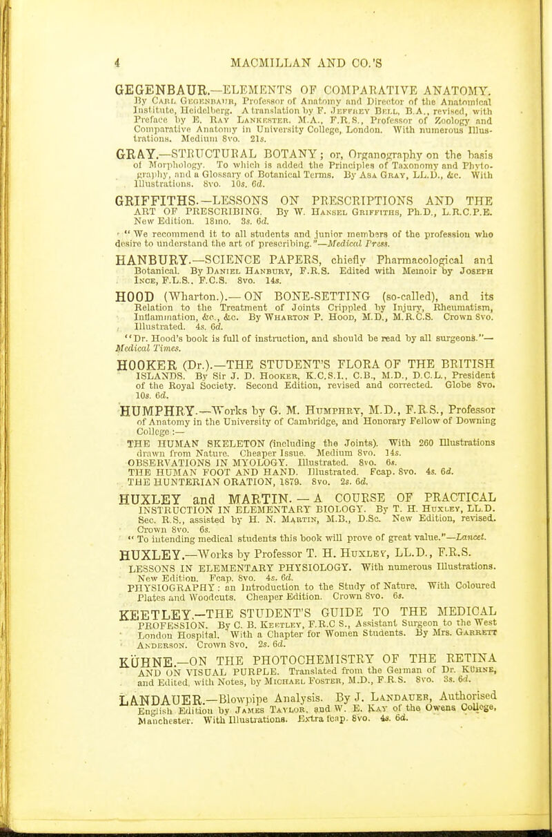 GEGENBAUR.—ELEMENTS OF COMPARATIVE ANATOMY. By Carl Geoenhaur, Professor of Anatomy and Director of the Anatomical Institute, Heidelberg. A translation by F. Jeffrey Bf.i.l, B.A., revised, with Preface by E. Ray Lankf.ster. M.A.. F.R.S., Professor of Zoology and Comparative Anatomy in University College, London. With numerous Illus- trations. Medium 8vo. 21s. GRAY—STRUCTURAL BOTANY; or, Organography on the hasis of Morphology. To which is added the Principles of Taxonomy and Phyto. graphy, and a Glossary of Botanical Terms. By Asa Gray, LL.D., &c. With Illustrations. Svo. 10s. 6d. GRIFFITHS.—LESSONS ON PRESCRIPTIONS AND THE ART OF PRESCRIBING. By W. Hansel Griffiths, Ph.D., L.R.C.P.E. New Edition. 18ino. 3s. 6i. • *' We recommend it to all students and junior members of the profession who desire to Understand the art of prescribing.—Medical Press. HANBURY-—SCIENCE PAPERS, chiefly Pharmacological and Botanical. By Daniel Hanbury, F.R.S. Edited with Memoir by Joseph Ince, F.L.S.. F.C.S. 8vo. 14s. HOOD (Wharton.).— ON BONE-SETTING (so-called), and its Relation to the Treatment of Joints Crippled by Injury, Rheumatism, Inflammation, &o., <fec. By Wharton P. Hood, M.D., M.R.C.S. Crown Svo. Illustrated. 4s. 6d. Dr. Hood's book is full of instruction, and should be read by all surgeons.— Medical Times. HOOKER (Dr.).—THE STUDENT'S FLORA OF THE BRITISH ISLANDS. By Sir J. D. Hooker, K.C.S.I., C.B., M.D., D.C.L., President of the Royal Society. Second Edition, revised and corrected. Globe Svo. 10s. 6d. HUMPHRY-—Works by G. M. Humphky, M.D., F.R.S., Professor of Anatomy in the University of Cambridge, and Honorary Fellow of Downing College :— THE HUMAN SKELETON (including the Joints). With 260 Illustrations drawn from Nature. Cheaper Issue. Medium 8vo. 14s. OBSERVATIONS IN MYOLOGY. Illustrated. 8vo. 6». THE HUMAN FOOT AND HAND. Illustrated. Fcap. Svo. 4s. 6d. , THE HUNTERIAN ORATION, 1S79. Svo. 2s. 6<Z. HUXLEY and MARTIN. — A COURSE OF PRACTICAL INSTRUCTION IN ELEMENTARY BIOLOGY. By T. H. Huxley, LL.D. Sec. R.S., assisted by H. N. Martin, M.B., D.Sc. New Edition, revised. Crown 8vo. 6s.  To iutending medical students this book will prove of great value.—Lancet. HUXLEY.—Works by Professor T. H. Huxley/, LL.D., F.R.S. LESSONS IN ELEMENTARY PHYSIOLOGY. With numerous Illustrations. New Edition. Fcap. Svo. 4s. 6d. PHYSIOGRAPHY: on Introduction to the Study of Nature. With Coloured Plates and Woodcuts. Cheaper Edition. Crown Svo. 6». KEETLEY—THE STUDENT'S GUIDE TO THE MEDICAL PROFESSION. By C. B. Kef.tley, F.R.C S., Assistant Surgeon to the West London Hospital. With a Chapter for Women Students. By Mrs. Garrett Anderson. Crown Svo. 2s. 6d. KOHNE—ON THE PHOTOCHEMISTRY OF THE RETINA AND UN VISUAL PURPLE. Translated from the German of Dr. KOhse, and Edited, with Notes, by Michael Foster, M.D., F.R.S. Svo. 8s. 6d. LANDAUER—Blowpipe Analysis. By J. Landaueb, Authorised English Edition by James Taylor, and W. E. Kay of the Owens College, Manchester. With Illustrations. Extra leap. Svo. 4s. 6d.