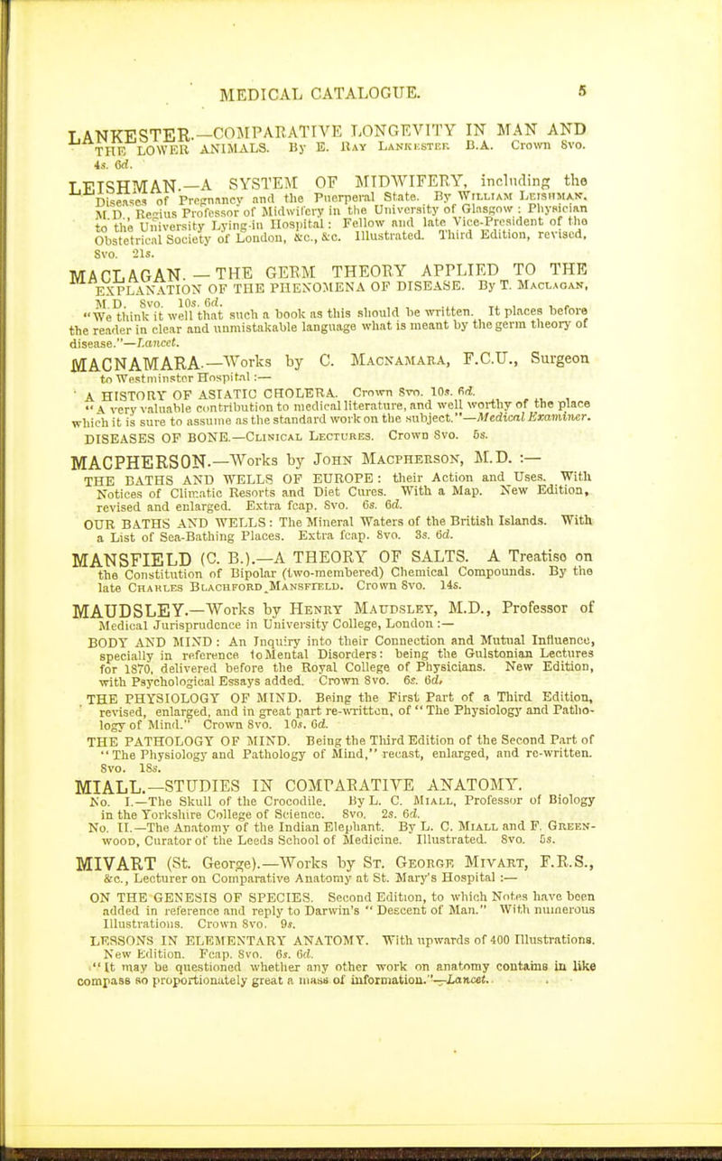 T ANKESTER.—COMPARATIVE LONGEVITY IN MAN AND THE LOWER ANIMALS. By E. Bay Lankkstef. B.A. Crown 8vo. 4s. (3d. T FTSHMAN —A SYSTEM OP MIDWIFERY, including the Diseases of Pregnancy and the Puerperal State. By William Leishman. M D Rcius Professor of Midwifery in the University of Glasgow : Physician to' the University Lying-in Hospital: Fellow and late Vice-President of the Obstetrical Society of Loudon, fto., &c. Illustrated. Third Edition, revised. Svo. 21s. M AOL AG AN —THE GERM THEORY APPLIED TO THE EXPLANATION OF THE PHENOMENA OF DISEASE. By T. Maclaoan, M*D. Svo. 10s. 6rf. . .. We think it well that such a book as this should lie written. It places before the reader in clear and unmistakable language what is meant by the germ theory of disease.—Lancet. MACNAMARA —Works by C. Macnamaba, F.C.U., Surgeon to Westminster Hospital:— ' A HISTORY OF ASIATIC CHOLERA. Crown Svo. 10s. M.  \ very valuable contribution to medical literature, and well worthy of the place which it is sure to assume as the standard work on the subject. —Medical Examiner. DISEASES OF BONE.—Clinical Lectures. Crown Svo. 6s. MACPHERS0N-— Works by John Macpheeson, M.D. :— THE BATHS AND WELLS OF EUROPE : their Action and Uses. With Notices of Climatic Resorts and Diet Cures. With a Map. New Edition, revised and enlarged. Extra fcap. Svo. 6s. 6d. OUR BATHS AND WELLS : The Mineral Waters of the British Islands. With a List of Sea-Bathing Places. Extra fcap. 8vo. 3s. 6d. MANSFIELD (C. B.).—A THEORY OF SALTS. A Treatise on the Constitution of Bipolar (two-membered) Chemical Compounds. By the late Chahles BLACHFORD^MANSFrELU. Crown Svo. 14s. MAUDS LEY—Works by Hbnby Maudsley, M.D., Professor of Medical Jurisprudence in University College, London :— BODY AND MIND: An Inquiry into their Connection and Mutual Influence, specially in reference, to Mental Disorders: being the Gulstonian Lectures for 1870. delivered before the Royal College of Physicians. New Edition, with Psychological Essays added. Crown 8vo. 6s. 6d, THE PHYSIOLOGY OF MIND. Being the First Part of a Third Edition, revised, enlarged, and in great part re-written, of  The Physiology and Patho- logy of Mind. Crown Svo. 10s. Gd. THE PATHOLOGY OF MIND. Being the Third Edition of the Second Part of  The Physiology and Pathology of Mind, recast, enlarged, and re-written. 8vo. 18s. MIALL.— STUDIES IN COMPARATIVE ANATOMY. No. I.—The Skull of the Crocodile. By L. C. Miall, Professor of Biology in the Yorkshire College of Science. 8vo. 2s. 6d. No. II.—The Anatomy of the Indian Elephant. By L. C. Miall and F. Green- wood, Curator of the Leeds School of Medicine. Illustrated. Svo. Gs. MIVART (St. George).—Works by St. Geoegr Mivabt, F.R.S., &o., Lecturer on Comparative Anatomy at St. Mary's Hospital :— ON THE GENESIS OF SPECIES. Second Edition, to whichNot.es have been added in reference and reply to Darwin's  Descent of Man. With numerous Illustrations. Crown Svo. 9s. LESSONS IN ELEMENTARY ANATOM Y. With upwards of 400 Illustrations. New Edition. Fcap. Svo. 6s. 6d. It may be questioned whether any other work on anatomy contains in like compass so proportionately great a mass of information.—Lancet.