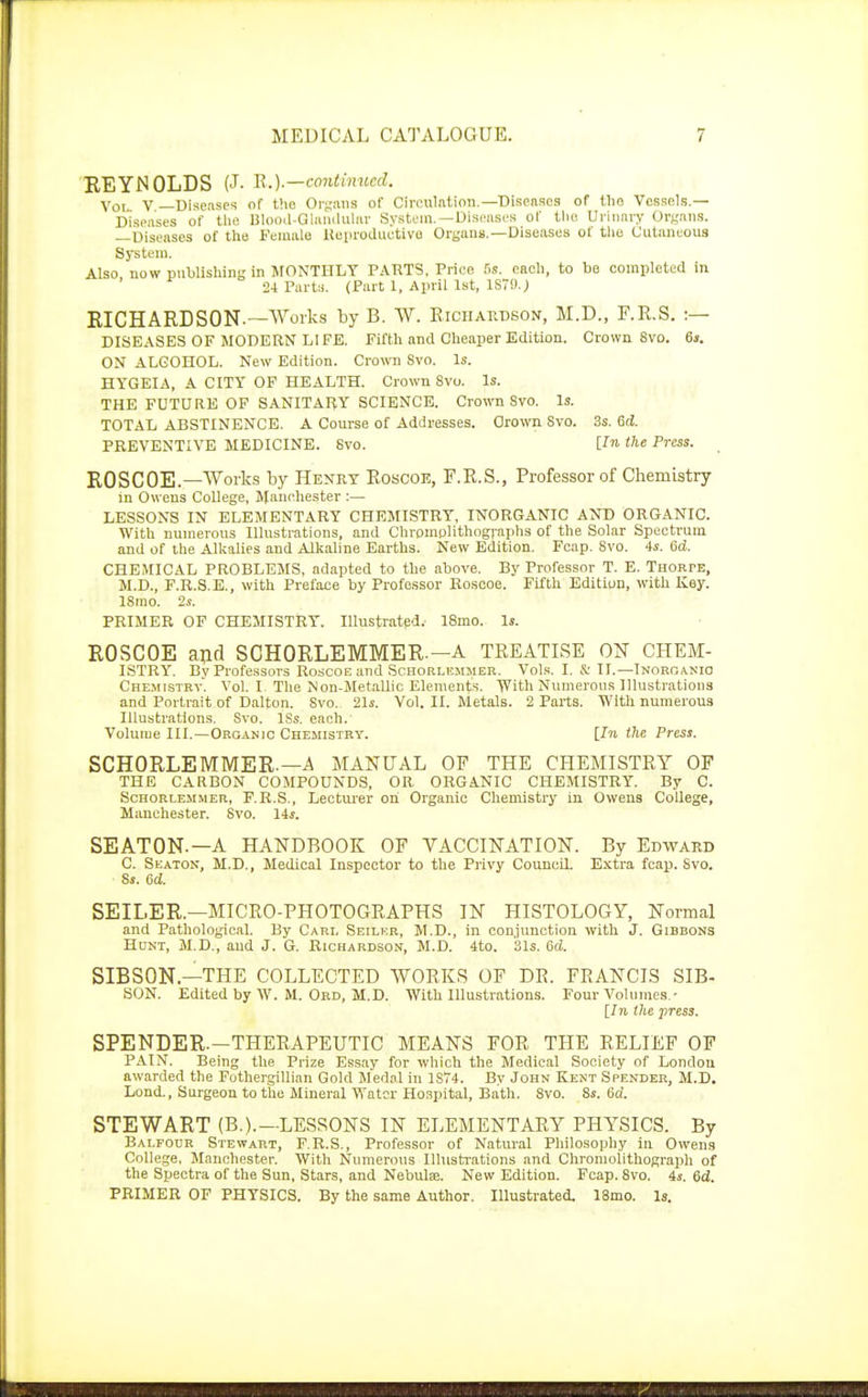 REYNOLDS (J. R.).—continued. Voi V —Diseases of tho Organs of Circulation.—Diseases of the Vessels.— Diseases of the Blood-Glandular System.—Diseases of tlio Urinary Organs. —Diseases of the Female Reproductive Organs.—Diseases of the Cutaneous System. Also now publishing in MONTHLY PARTS, Price 5s. each, to be completed in 24 Parts. (Part 1, April 1st, 1879.; RICHARDSON.—Works by B. W. Richardson, M.D., F.R.S. :— DISEASES OF MODERN LIFE. Fifth and Cheaper Edition. Crown 8vo. 6s. ON ALCOHOL. New Edition. Crown Svo. Is. HYGEIA, A CITY OF HEALTH. Crown 8vo. Is. THE FUTURE OF SANITARY SCIENCE. Crown Svo. Is. TOTAL ABSTINENCE. A Course of Addresses. Grown Svo. 3s. 6d. PREVENTIVE MEDICINE. Svo. [In the Press. ROSCOE.— Works by Henry Roscoe, F.R.S., Professor of Chemistry m Owens College, Manchester :— LESSONS IN ELEMENTARY CHEMISTRY, INORGANIC AND ORGANIC. With numerous Illustrations, and Chromolithographs of the Solar Spectrum and of the Alkalies and Alkaline Earths. New Edition. Fcap. Svo. 4s. 6d. CHEMICAL PROBLEMS, adapted to the above. By Professor T. E. Thorte, M.D., F.R.S. E., with Preface by Professor Roscoe. Fifth Edition, with Key. ISmo. 2s. PRIMER OF CHEMISTRY. Illustrated.- 18mo. Is. ROSCOE and SCHORLEMMER—A TREATISE ON CHEM- ISTRY. By Professors Roscoe and Schorlemmer. Vols. I. & II.—Inorganic Chemistry. Vol. I. The Non-Metallic Elements. With Numerous Illustrations and Portrait of Dalton. Svo. 21s. Vol. II. Metals. 2 Parts. With numerous Illustrations. Svo. ISs. each.' Volume III.—Organic Chemistry. [In the Press. SCHORLEMMER.— A MANUAL OF THE CHEMISTRY OF THE CARBON COMPOUNDS, OR ORGANIC CHEMISTRY. By C. Schorlemmer, F.R.S., Lecturer oh Organic Chemistry in Owens College, Manchester. Svo. 14s. SEATON.—A HANDBOOK OF VACCINATION. By Edward C. Seaton, M.D., Medical Inspector to the Privy Council. Extra fcap. Svo. Ss. 6d. SEILER.—MICRO-PHOTOGRAPHS IN HISTOLOGY, Normal and Pathological. By Carl Seilkr, M.D., in conjunction with J. Gibbons Hunt, M.D., and J. G. Richardson, M.D. 4to. 31s. 6d. SIBSON—THE COLLECTED WORKS OF DP. FRANCIS SIB- SON. Edited by W. M. Ord, M.D. With Illustrations. Four Volumes.- [In Ike press. SPENDER.—THERAPEUTIC MEANS FOR THE RELIEF OF PAIN. Being the Prize Essay for which the Medical Society of London awarded the Fothergillian Gold Medal in 1S74. By John Kent Spender, M.D. Lond., Surgeon to the Mineral Water Hospital, Bath. Svo. 8s. 6d. STEWART (B.).—LESSONS IN ELEMENTARY PHYSICS. By Balfour Stewart, F.R.S., Professor of Natural Philosophy in Owens College, Manchester. With Numerous Illustrations and Chromolithograph of the Spectra of the Sun, Stars, and Nebulse. New Edition. Fcap. 8vo. 4s. 6d. PRIMER OF PHYSICS. By the same Author. Illustrated. 18mo. Is.