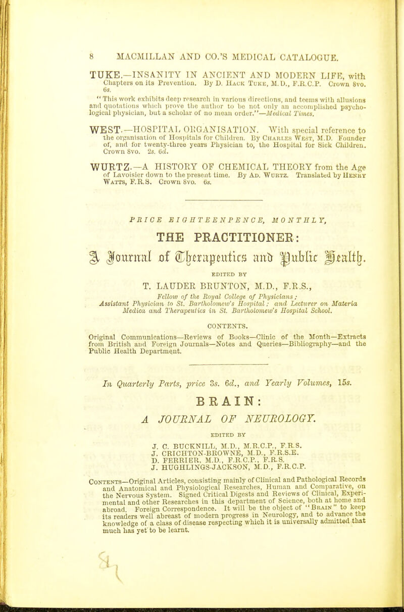 TUKE—INSANITY IN ANCIENT AND MODERN LIFE, with Chapters on its Prevention. By D. Hack Tuke, M.U., l^.R.C.P. Crown Svo. (is.  This work exhibits deep rrsearch in various directions, and teems Witt) allusions and quotations which prove the author to be not only an accomplished psycho- logical physician, but a scholar of no mean order.—Medical Times. WEST-—HOSPITAL ORGANISATION. With special reference to the organisation of Hospitals for Children. By Charles West, M.D. Founder of, and for twenty-three years Physician to, the Hospital for Sick Children. Crown Svo. 2s. oci. WURTZ-—A HISTORY OF CHEMICAL THEORY from the Age of Lavoisier down to the present time. By Ad. Wun/rz. Translated by Henhy Watts, F.R.S. Crown Svo. (is. PRICE EIGBTEENPENCE, MONTHLY, THE PRACTITIONER: % Journal of therapeutics antr jpuMk fpLealtfr, EDITED BY T. LAUDER BRUNTON, M.D., F.R.S., Fellow of the Royal College of Physicians ; Assistant Physician to St. Bartholomew's Hospital: and Lecturer on Materia Medica and Therapeutics in St. Bartholomew's Hospital School. CONTENTS. Original Communications—Reviews of Books—Clinic of the Month—Extracts from British and Foreign Journals—Notes and Queries—Bibliography—and the Public Health Department. In Quarterly Parts, price os. 6d., and Yearly Volumes, 15s. BRAIN: A JOURNAL OF NEUROLOGY. EDITED BY J. C. BUCKNILL, M.D., M.R.C.P., F.R.S. J. CRICHTON-BROWNE, M.D., F.R.S.E. D. FERRIER. M.D., F.R.C.P., F.R.S. J. HUGHLINGS-JACKSON, M.D., F.RC.P. Contents—Original Articles, consisting mainly of Clinical and Pathological Records and Anatomical and Physiological Researches, Human and Comparative, on the Nervous System. Signed Critical Digests and Reviews of Clinical, Experi- mental and other Researches in this department of Science, both at home and abroad Foreign Correspondence. It will be the object of Brain to keep its readers well abreast of modern progress in Neurology, and to advance the knowledge of a class of disease respecting which it is universally admitted that much has yet to be learnt. <1