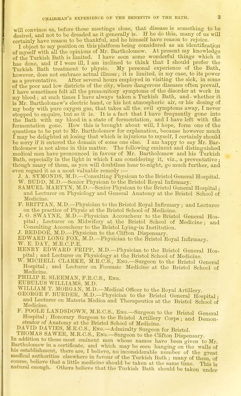 chairman's experience of the benefits of the bath. will convince us, before these meetings close, that disease is something to be desired, and not to be dreaded as it generally is. If ho do this, many of us will certainly have reason to be thankful, and he himself have reason to rejoice. I object to my position on this platform being considered as an identification of myself with all the opinions of Mr. Bartholomew. At present my knowledge of the Turkish Bath is limited. I have seen some wonderful things which it has done, and if I were ill, I am inclined to think that I should prefer the Turkish Bath treatment to physic. My personal experience of the Bath, however, does not embrace actual illness; it is limited, in my case, to its power as a preventative. After several hours employed in visiting the sick, in some of the poor and low districts of the city, where dangerous diseases often prevail, I have sometimes felt all the premonitory symptoms of the disorder at work in my blood; at such times I have always taken a Turkish Bath, and. whether it is Mr. Bartholomew's electric hand, or his hot atmospheric air, or his dosing of my body with pure oxygen gas, that takes all the. evd symptoms away, I never stopped to enquire, but so it is. It is a fact that I have frequently gone into the Bath with my blood in a state of fermentation, and I have left with the fermentation gone! How this is brought about will, I hope, form one of the questions to be put to Mr. Bartholomew for explanation, because however much I may be delighted at losing that which is injurious to myself, I certainly should be sorry if it entered the domain of some one else. I am happy to say Mr. Bar- tholomew is not alone in this matter. The following eminent and distinguished medical men have pronounced in favour of Mr. Bartholomew and his Turkish Bath, especially in the light in which I am considering it, viz., a preventative; though many of them, as you will doubtless hear to-night, go much further, and even regard it as a most valuable remedy :— J. A. SYMONDS, M.D.—Consulting Physican to the Bristol General Hospital. W. BUDD, M.D.—Senior Physican to the Bristol Eoyal Infirmary. SAMUEL MAETYN, M.D.—Senior Physican to the Bristol General Hospital; and Lecturer on Physiology and General Anatomy at the Bristol School of Medicine. P. BEITTAN, M.D.—Physician to the Bristol Eoyal Infirmary j and Lecturer on the practice of Physic at the Bristol School of Medicine. J. G. SWAYNE, M.D.—Physician Accoucheur to the Bristol General Hos- pital ; Lecturer on Midwifery at the Bristol School of Medicine; and Consulting Accoucheur to the Bristol Lying-in Institution. J. BEDDOE, M.D.—Physician to the Clifton Dispensary. EDWARD LOXG POX, M.D.—Physician to the Bristol Eoyal Infirmary. W. E. DAY, M.E.C.P.E. HE2TRY EDWAED PEIPP, M.D.—Physician to the Bristol General Hos- pital ; and Lecturer on Physiology at the Bristol School of Medicine. W. MICHELL CLAEKE, M.E.C.S., Eng.—Surgeon to the Bristol General Hospital; and Lecturer on Forensic Medicine at the Bristol School of Medicine. PHILIP E. SLEEMAN, F.E.C.S., Eng. EUBTJLUS WILLIAMS, M.D. WILLIAM T. MOEGAN, M.D.—Medical Officer to the Eoyal Artillery. GEOEGE F. BUEDEE, M.D.—Physician to the Bristol General Hospital • and Lecturer on Materia Medica and Therapeutics at the Bristol School of Medicine. F. POOLE LANDSDOWN, M.E.C.S., Eng.—Surgeon to the Bristol General Hospital; Honorary Surgeon to the Bristol Artillery Corps; and Demon- strator of Anatomy at the Bristol School of Medicine. DAVID DAVIES, M.E.C.S., Eng.—Admiralty Surgeon for Bristol THOMAS SAWEE, M.E.C.S., Eng.—Surgeon to the Clifton Dispensary. In addition to these most eminent men whose names have been given to Mi-. Bartholomew m a certificate, and which may be seen hanging on the walls of his establishment, there are, I believe, no inconsiderable number of the great medical authorities elsewhere in favour of the Turkish Bath ; many of them, of course, believe that a little medicine should be taken at the same time. This is natural enough. Others believe that the Turkish Bath should be taken under