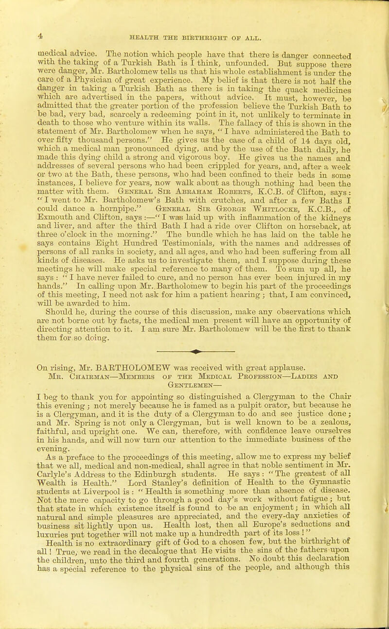 HEALTH THE BIRTHRIGHT OP ALL. medical advice. The notion which people have that there is danger connected with the taking of a Turkish Bath is I think, unfounded. But suppose there were danger, Mr. Bartholomew tells us that his whole establishment is under the care of a Physician of great experience. My belief is that there is not half the danger in taking a Turkish Bath as there is in taking the quack medicines which are advertised in the papers, without advice. It must, however, be admitted that the greater portion of the profession believe the Turkish Bath to be bad, very bad, scarcely a redeeming point in it, not unlikely to terminate in death to those who ventiu'e within its walls. The fallacy of this is shown in the statement of Mr. Bartholomew when he says,  I have administered the Bath to over fifty thousand persons. He gives us the case of a child of 14 days old, which a medical man pronounced dying, and by the use of the Bath daily, he made this dying child a strong and vigorous boy. He gives us the names and addresses of several persons who had been crippled for years, and, after a week or two at the Bath, these persons, who had been confined to their beds in some instances, I believe for years, now walk about as though nothing had been the matter with them. General Sir Abraham Roberts, K.C.B. of Clifton, says:  I went to Mr. Bartholomew's Bath with crutches, and after a few Baths I could dance a hornpipe. General Sir George Whitlocke, K.C.B., of Exniouth and Clifton, says :— I was laid up with inflammation of the kidneys and liver, and after the third Bath I had a ride over Clifton on horseback, at three o'clock in the morning. The bundle which he has laid on the table he says contains Eight Hundred Testimonials, with the names and addresses of persons of all ranks in society, and all ages, and who had been suffering from all kinds of diseases. He asks us to investigate them, and I suppose during these meetings he will make special reference to many of them. To sum up all, he says :  I have never failed to cure, and no person has ever been injured in my hands. In calling upon Mi*..Bartholomew to begin his part of the proceedings of this meeting, I need not ask for him a patient hearing; that, I am convinced, will be awarded to him. Should he, during the course of this discussion, make any observations which are not borne out by facts, the medical men present will have an opportunity of directing attention to it. I am sure Mr. Bartholomew will be the first to thank them for so doing. On rising, Mr. BARTHOLOMEW was received with great applause. Mr. Chairman—Members op the Medical Profession—Ladies and Gentlemen— I beg to thank you for appointing so distinguished a Clergyman to the Chair this evening ; not merely because he is famed as a pulpit orator, but because he is a Clergyman, and it is the duty of a Clergyman to do and see justice done ; and Mr. Spring is not only a Clergyman, but is well known to be a zealous, faithful, and upright one. We can, therefore, with confidence leave ourselves in his hands, and will now turn our attention to the immediate business of the evening. As a preface to the proceedings of this meeting, allow me to express my belief that we all, medical and non-medical, shall agree in that noble sentiment in Mr. Carlyle's Address to the Edinburgh students. He says :  The greatest of all Wealth is Health. Lord Stanley's definition of Health to the Gymnastic students at Liverpool is :  Health is something more than absence of disease. Not the mere capacity to go through a good day's work without fatigue ; but that state in which existence itself is found to be an enjoyment; in which all natural and simple pleasures are appreciated, and the every-day anxieties of business sit lightly upon us. Health lost, then all Europe's seductions and luxuries put together will not make up a hundredth part of its loss ! Health is no extraordinary gift of God to a chosen few, but the birthright of all! True, we read in the decalogue that He visits the sins of the fathers upon the children, unto the third and fourth generations. No doubt this declaration has a special reference to the physical sins of the people, and although this