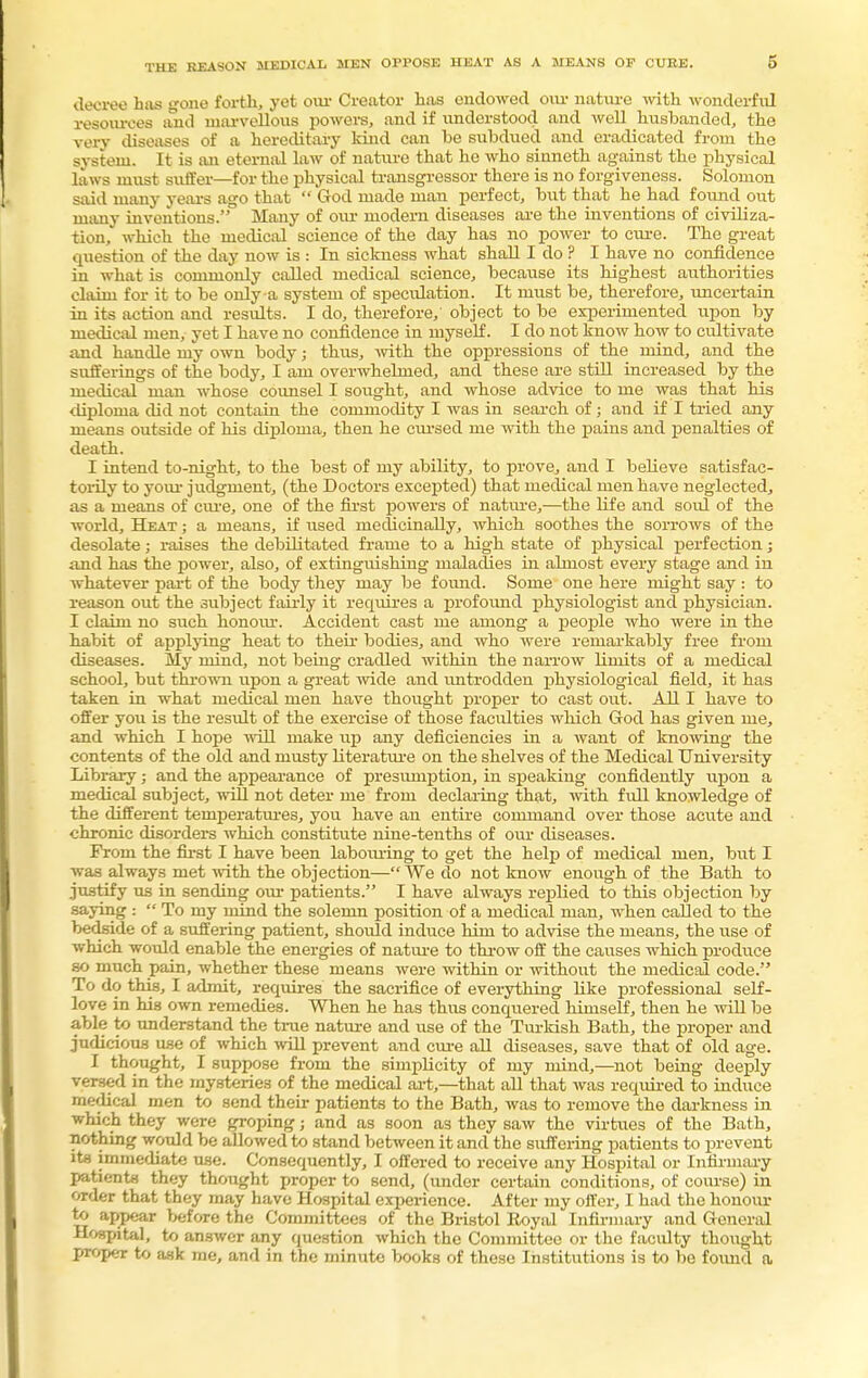 decree has gone forth, yet our Creator has endowed our nature with wonderful resources and marvellous powera, and if understood and well husbanded, the verv diseases of a hereditary kind can be subdued and eradicated from the system. It is an eternal law of nature that he who sinneth against the physical laws must suffer—for the physical transgressor there is no forgiveness. Solomon said many years ago that  God made man perfect, b\it that he had found out many inventions. Many of our modern diseases are the inventions of civiliza- tion, which the medical science of the day has no power to cure. The great question of the day now is : In sickness what shall I do ? I have no confidence in what is commonly called medical science, because its highest authorities claim for it to be only a system of speculation. It must be, therefore, uncertain in its action and results. I do, therefore,' object to be experimented upon by medical men, yet I have no confidence in myself. I do not know how to cultivate and handle my own body; thus, with the oppressions of the mind, and the sufferings of the body, I am overwhelmed, and these are still increased by the medical man whose counsel I sought, and whose advice to me was that his diploma did not contain the commodity I was in search of; and if I tried any means outside of his diploma, then he cursed me with the pains and penalties of death. I intend to-night, to the best of my ability, to prove, and I believe satisfac- torily to your judgment, (the Doctors excepted) that medical men have neglected, as a means of cure, one of the first powers of nature,—the life and soul of the world, Heat ; a means, if iised medicinally, which soothes the sorrows of the desolate; raises the debilitated frame to a high state of physical perfection; and has the power, also, of extinguishing maladies in almost every stage and in whatever part of the body they may be found. Some one here might say : to reason out the subject fairly it requires a profound physiologist and physician. I claim no such honour. Accident cast me among a people who were in the habit of applying heat to their bodies, and who were remarkably free from diseases. My mind, not being cradled within the narrow limits of a medical school, but thrown upon a great wide and untrodden physiological field, it has taken in what medical men have thought proper to cast out. All I have to offer you is the result of the exercise of those faculties which God has given me, and which I hope will make up any deficiencies in a want of knowing the contents of the old and musty literature on the shelves of the Medical University Library; and the appearance of presumption, in speaking confidently upon a medical subject, will not deter me from declaring that, with full knowledge of the different temperatures, you have an entire command over those acute and chronic disorders which constitute nine-tenths of our diseases. Prom the first I have been labouring to get the help of medical men, but I was always met with the objection—We do not know enough of the Bath to justify us in sending our patients. I have always replied to this objection by saying :  To my mind the solemn position of a medical man, when called to the bedside of a suffering patient, shoidd induce him to advise the means, the use of which would enable the energies of nature to throw off the causes which produce so much pain, whether these means were within or without the medical code. To do this, I admit, requires the sacrifice of everything like professional self- love in his own remedies. When he has thus conquered himself, then he will be able to understand the true nature and use of the Turkish Bath, the proper and judicious use of which will prevent and cure all diseases, save that of old age. I thought, I suppose from the simplicity of my mind,—not being deeply versed in the mysteries of the medical art,—that all that was required to induce medical men to send their patients to the Bath, was to remove the darkness in which they were groping j and as soon as they saw the virtues of the Bath, nothing would be allowed to stand between it and the suffering patients to prevent its immediate use. Consequently, I offered to receive any Hospital or Infirmary patients they thought proper to send, (under certain conditions, of course) in order that they may have Hospital experience. After my offer, I had the honour to appear before the Committees of the Bristol Royal Infirmary and General Hospital, to answer any question which the Committee or the facidty thought proper to ask me, and in the minute books of these Institutions is to be found a