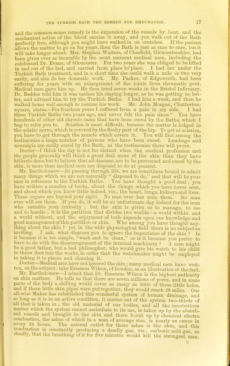 and the common-sense remedy is the expansion of the vessels by heat, and the mechanical action of the hlood carries it away, and you walk out of the Bath perfectly free, although you might have walked in on crutches. If the patient allows the matter to go on for years, then the Bath is just as sure to cure, but it will take longer about. Mrs. Stephen Walters, of Charfield, Gloucestershire, had been <nven over as incurable by the most eminent medical men, including the celebrated Dr. Evans, of Gloucester. For two years she was obliged to be lifted in and out of the bed, and carried from place to' place. I had her under the Turkish Bath treatment, and in a short time she could walk a mile or two very easily, and also do her domestic work. Mr. Packer, of Edgeworth, had been suffering for years with an enlargement of the joints from rheumatic gout. Medical men gave him up. He then tried seven weeks in the Bristol Infirmary. Dr. Beddoe told him it was useless his staying longer, as he was getting no bet- ter, and advised hi™ to try the Turkish Baths. I had him a week, and then he walked home well enough to resume his work. Mr. John Morgan, Chatterton- square, states—For fourteen years I suffered from a pain in my side. I had three Turkish Baths two years ago, and never felt the pain since. You have hundreds of other old chronic cases that have been cured by the Baths, which I beg to refer you to. Sciatica is more difficult, because the matter is lodged in the sciatic nerve, which is covered by the fleshy part of the hip. To get at sciatica, you have to get through the muscle which covers it. You will find among the testimonies a large number of persons who have been cured. Lumbago and neuralgia are easily cured by the Bath, as the testimonies there will prove. Doctor—I think the day is not far distant when the medical profession and the people generally will think a great deal more of the skin than they have hitherto done,but to believe that all diseases are to be prevented and cured by the skin, is more than medical men are disposed to do at present. Mr. Bartholomew—In passing through fife, we are sometimes bound to admit many things which we are not naturally  disposed to do, and that will be your case in reference to the Turkish Baths. You have thought a good deal; you have written a number of books, about the things which you have never seen, and about which you know little indeed, viz., the heart, lungs, kidneys and liver. These organs are beyond your sight. No man ever has seen them. No man ever will see them. If you do, it will be an unfortunate day indeed for the man who satisfies your curiosity ; but the skin is given us to manage, to see and to handle ; it is the partition that divides two worlds—a world within and a world without, and the enjoyment of both depends upon oiu- knowledge and good management of this partition or skin. Who among you have thought any- thing about the skin ? yet in the wide physiological field there is no subject so inviting. I ask, what disposes you to ignore the importance of the skin ? Is it because it is too simple, wash and be clean, or is it becaiise you prefer to have to do with the disarrangement of the internal machinery ? A man might be a good father, but a bad philosopher, who would give his watch to his child to throw dust into the works, in order that- the watchmaker might be employed in taking it to pieces and cleaning it. Doctor—Medical men have not ignored the skin; many medical men have writ- ten, on the snbject: take Erasmus Wilson, of London, as an illustration of the fact. Mr. Bartholomew—I admit that Dr. Erasmus Wilson is the highest authority on skin matters. He tells us that there are seven millions of pores, and in some parts of the body a shilling would cover as many as 3000 of these little holes, and if these little skin pipes were put together, they would reach 28 miles Our all-wise Maker has established this wonderful system of human drainage, and so long as it is in an active condition, it carries out of the system two-thirds of all that is taken in ; the old material of our bodies, and all the innutritious matter which the system cannot assimilate to its use, is taken up by the absorb- ant vessels and brought to the skin and there burnt up by chemical electro combustion, the ashes of which in a man of average size, is nearly an ounce in every 24 hours. The natural outlet for these ashes is the skin, and this combustion m constantly producing a deadly gas, viz., carbonic acid gas, so deadly, that the breathing of it for five minutes would kill tho strongest man