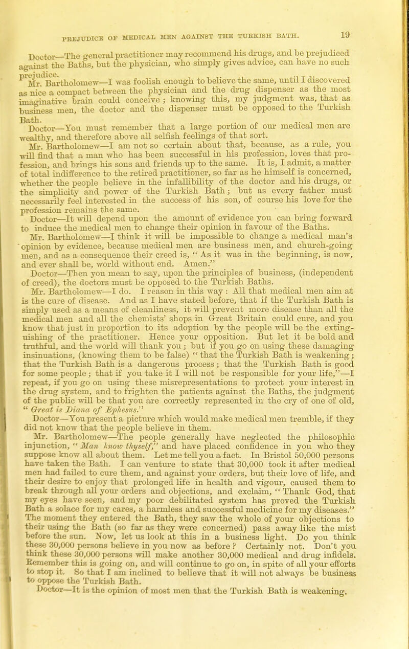 PREJUDICE OV MEDICAL MEN AGAINST THE TURKISH BATH. Doctor—The general practitioner may recommend his drugs, and be prejudiced against the Baths, bnt the physician, who simply gives advice, can have no such ^Mr^artholoinew—I was foolish enough to believe the same, until I discovered as nice a compact between the physician and the drug dispenser as the most imaginative brain could conceive ; knowing this, my judgment was, that as business men, the doctor and the dispenser must be opposed to the Turkish Bath. Doctor—You must remember that a large portion of our medical men are wealthy, and therefore above all selfish feelings of that sort. Mr. Bartholomew—I am not so certain about that, because, as a rule, you will find that a man who has been successful in his profession, loves that pro- fession, and brings his sons and friends up to the same. It is, I admit, a matter of total indifference to the retired practitioner, so far as he himself is concerned, whether the people believe in the infallibility of the doctor and his drugs, or the simplicity and power of the Turkish Bath; but as every father must necessarily feel interested in the success of his son, of course his love for the profession remains the same. Doctor—It will depend upon the amount of evidence you can bring forward to induce the medical men to change their opinion in favour of the Baths. Mr. Bartholomew—I think it will be impossible to change a medical man's  opinion by evidence, because medical men are business men, and church-going men, and as a consequence their creed is,  As it was in the beginning, is now, and ever shall be, world without end. Amen. Doctor—Then you mean to say, upon the principles of business, (independent of creed), the doctors must be opposed to the Turkish Baths. Mr. Bartholomew—I do. I reason in this way : All that medical men aim at is the cure of disease. And as I have stated before, that if the Turkish Bath is simply used as a means of cleanliness, it will prevent more disease than all the medical men and all the chemists' shops in Great Britain could cure, and you know that just in proportion to its adoption by the people will be the exting- uishing of the practitioner. Hence your opposition. But let it be bold and truthful, and the world will thank you; but if you go on using these damaging insinuations, (knowing them to be false)  that the Turkish Bath is weakening; that the Turkish Bath is a dangerous process ; that the Turkish Bath is good for some people ; that if you take it I will not be responsible for your life,—I repeat, if you go on using these misrepresentations to protect your interest in the drug system, and to frighten the patients against the Baths, the judgment of the public will be that you are correctly represented in the cry of one of old,  Great is Diana of Ephesus. Doctor—You present a picture which would make medical men tremble, if they did not know that the people believe in them. Mr. Bartholomew—The people generally have neglected the philosophic injunction,  Alan know thyself, and have placed confidence in you who they suppose know all about them. Let me tell you a fact. In Bristol 50,000 persons have taken the Bath. I can venture to state that 30,000 took it after medical men had failed to cure them, and against your orders, but their love of life, and their desire to enjoy that prolonged life in health and vigour, caused them to break through all your orders and objections, and exclaim,  Thank God, that my eyes have seen, and my poor debilitated system has proved the Turkish Bath a solace for my cares, a harmless and successful medicine for my diseases. The moment they entered the Bath, they saw the whole of your objections to their using the Bath (so fax as they were concerned) pass away like the mist before the sun. Now, let us look at this in a business light. Do you think these 30,000 persons believe in you now as before ? Certainly not. Don't you think these 30,000 persons will make another 30,000 medical and drug infidels. Remember this is going on, and will continue to go on, in spite of all your efforts to stop it. So that I am inclined to believe that it will not always be business to oppose the Turkish Bath. Doctor—It is the opinion of most men that the Turkish Bath is weakening.