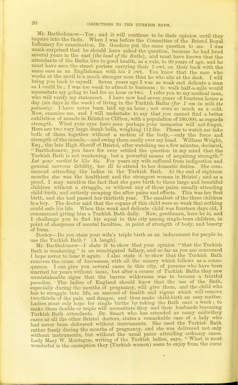 OBJECTIONS TO THE TURKISH BATH. Mr. Bartholomew—Yes ; and it will continue to be their opinion until they inquire into the facts. When I was before the Committee of the Bristol Royal Infirmary for examination, Dr. Goodeve put the same question to me. I was much surprised that he shoidd have asked the question, because he had lived several years in the east (the land of the Baths), and must have known that the attendants of the Baths live in good health, as a rule, to 90 years of age, and he must have seen the street porters carrying their 5 cwt. on their back with the same ease as an Englishman with his 2 cwt. You know that the man who works at the anvil is a much stronger man than he who sits at the desk. I will bring you back to myself. Seven years ago I was as weak and delicate a man as I could be; I was too weak to attend to business ; to walk half-a-mile would necessitate my going to bed for an hour or two. I refer yon to my medical man, who will verify my statement. I have now had seven years of fourteen hours a day (six days in the week) of living in the Turkish Baths (for I am in with the patients). I have never been laid up an hour; not even so much as a cold. Now, examine me, and I will undertake to say that you cannot find a better exhibition of muscle in Bristol or Clifton, with a population of 160,000, as regards strength. What your eyes have seen perhaps your memories will not forget. Here are two very large dumb bells, weighing 112 lbs. Please to watch me take both of them together without a motion of the body,—only the force and strength of the muscle,—and swing them easily over my head. William Wright, Esq., the late High Sheriff of Bristol, after watching me a few minutes, declared,  Bartholomew, you have for ever settled the question in my mind that the Turkish Bath is not weakening, but a powerful means of acquiring strength. Let your verdict he like his. For years my wife suffered from indigestion and general nervous debility, too ill to attend to her domestic duties. She com- menced attending the ladies in the Turkish Bath. At the end of eighteen months she was the healthiest and the strongest woman in Bristol; and as a proof, I may mention the fact that she gave birth to three large and beautiful children without a struggle, or without any of those pains usually attending child-birth, and entirely escaping the after pains and effects. This was her first birth, and she had passed her thirtieth year. The smallest of the three children is a boy. The doctor said that the organs of this child were so weak that nothing could safe his life. When this weak and delicate child was fourteen days old, I commenced giving him a Turkish Bath daily. Now, gentlemen, here he is, and I challenge you to find his equal in this city among single-born children, in point of sharpness of mental faculties, in point of strength of body, and beauty of form. Doctor—Do you state your wife's triple birth as an inducement for people to use the Turkish Bath ? (A laugh). Mr. Bartholomew—I state it to show that your opinion  that the Turkish Bath is weakening  is an unmitigated fallacy, and so far as you are concerned I hope never to hear it again. I also state it to show that the Turkish Bath removes the cause of barrenness, with all the misery which follows as a conse- quence. I can give you several cases in this city, of persons who have been married for years without issue, but after a course of Turkish Baths they saw unmistakeable signs that the barren wilderness was to become a fruitful paradise. The ladies of England should know that the use of the Bath, especially during the months of pregnancy, will give them, and the child who has to struggle into life, an amount of health and vigour which will remove two-thirds of the pain and danger, and thus make child-birth an easy matter. Ladies must only hope for single births by taking the Bath once a week; to make them double or triple will necessitate they and their husbands becoming Turkish Bath attendants. Dr. Smart who has attended as many midwifery cases as all the other Bristol doctors, states a remarkable case of a lady who had never been delivered without instruments. She used the Turkish Bath rather freely during the months of pregnancy, and she was delivered not only without instruments, but without the usual pains attending ordinary cases. Lady Mary W. Montague, writing of the Turkish ladies, says,  What is most wonderful is the exemption they (Turkish women) seem to enjoy from the curse