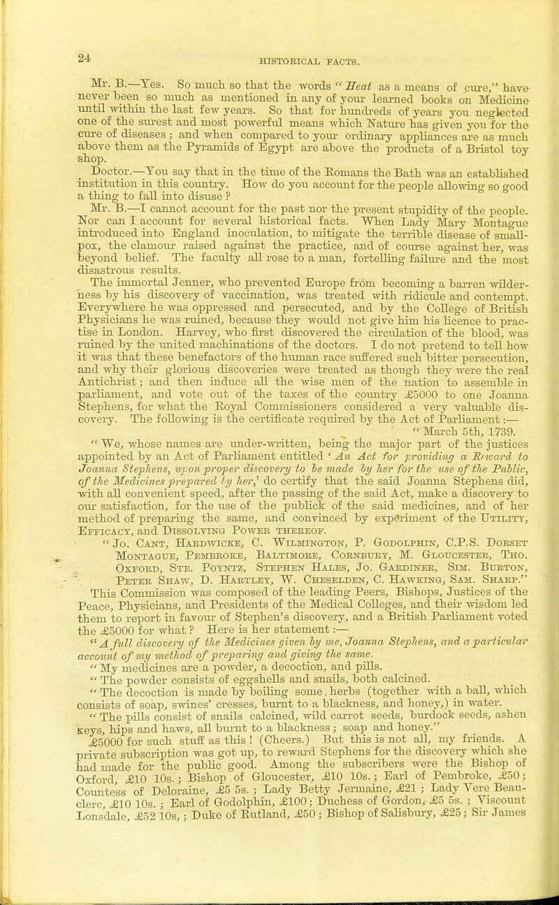 HISTORICAL FACTS. M^'- B-—Yes. So much so that the words  Seat as a means of cure, have never been so much as mentioned in any of your learned books on Medicine until within the last few years. So that for hundreds of years you neglected one of the surest and most powerful means which Nature has given you for the cure of diseases ; and when compared to your ordinary appliances are as much above them as the Pyramids of Egypt are above the products of a Bristol toy shop. Doctor.—Tou say that in the time of the Romans the Bath was an established institution in this country. How do you account for the people allowing so good a thing to fall into disuse P Mr. B.—I cannot account for the past nor the present stupidity of the people. Nor can I account for several historical facts. When Lady Mary Montague introduced into England inoculation, to mitigate the terrible disease of small- pox, the clamour raised against the practice, and of course against her, was beyond belief. The faculty all rose to a man, fortelling failure and the most disastrous results. The immortal Jenner, who prevented Europe from becoming a ban-en wilder- ness by his discovery of vaccination, was treated with ridicule and contempt. Everywhere he was oppressed and persecuted, and by the College of British Physicians he was ruined, because they would not give him his licence to prac- tise in London. Harvey, who first discovered the circulation of the blood, was ruined by the united machinations of the doctors. I do not pretend to tell how it was that these benefactors of the human race suffered such bitter persecution, and why their glorious discoveries were treated as though they were the real Antichrist; and then induce all the wise men of the nation to assemble in parliament, and vote out of the taxes of the country ,£5000 to one Joanna Stephens, for what the Royal Commissioners considered a very valuable dis- covery. The following is the certificate required by the Act of Parliament:—  March 5th, 1739.  We, whose names are under-written, being the major part of the justices appointed by an Act of Parliament entitled ' An Act for providing a Hi ward to Joanna Stephens, up on proper discovery to he made by her for the use of the Public, of the Medicines prepared by her,' do certify that the said Joanna Stephens did, with all convenient speed, after the passing of the said Act, make a discovery to our satisfaction, for the use of the publick of the said medicines, and of her method of preparing the same, and convinced by experiment of the Utility, Efficacy, and Dissolving Power thereof.  Jo. Cant, Hardwicke, C. Wilmington, P. Godolphtn, C.P.S. Dorset Montague, Pembroke, Baltimore, Cornbury, M. Gloucester, Tho. Oxford, Ste. Poyntz, Stephen Hat.es, Jo. Gardiner, Sim. Burton, Peter Shaw, D. Hartley, W. Cheselden, C. Hawking, Sam. Sharp. This Commission was composed of the leading Peers, Bishops, Justices of the Peace, Physicians, and Presidents of the Medical Colleges, and their wisdom led them to report in favour of Stephen's discovery, and a British Parliament voted the £5000 for what ? Here is her statement:—  A full discovery of the Medicines given by me, Joanna Stephens, and a particular account of my method of preparing and giving the same.  My medicines are a powder, a decoction, and pills.  The powder consists of eggshells and snails, both calcined.  The decoction is made by boiling some. herbs (together with a ball, which consists of soap, swines' cresses, burnt to a blackness, and honey,) in water.  The pills consist of snails calcined, wild carrot seeds, burdock seeds, ashen keys, hips and haws, all burnt to a blackness j soap and honey. £5000 for such stuff as this ! (Cheers.) But this is not all, my friends. A private subscription was got up, to reward Stephens for the discovery which she had made for the jmbhc good. Among the subscribers were the Bishop of Oxford, £10 10s.; Bishop of Gloucester, £10 10s.; Earl of Pembroke, £50 ; Countess of Deloraine, £5 5s. ; Lady Betty Jermaine, £21 ; Lady Vere Beau- clerc, £10 10s. ; Earl of Godolphin, £100; Duchess of Gordon,-£5 5s. ; Viscouut Lonsdale, £52 10s,; Duke of Rutland, £50 ; Bishop of Salisbury, £25; Sir James