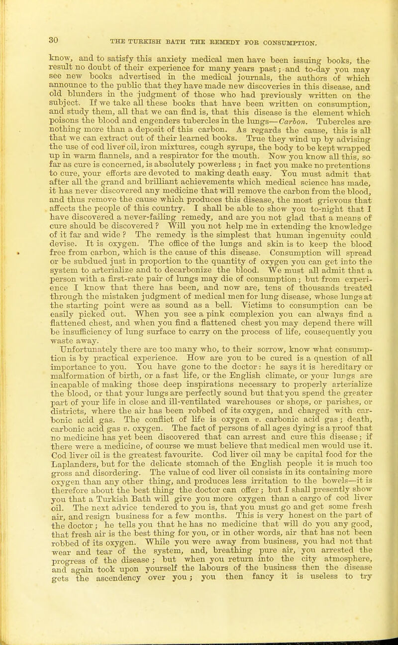 know, and to satisfy this anxiety medical men have been issuing books, the result no doubt of their experience for many years past; and to-day you may see new books advertised in the medical journals, the authors of which announce to the public that they have made new discoveries in this disease, and old blunders in the judgment of those who had previously written on the subject. If we take all these books that have been written on consumption, and study them, all that we can find is, that this disease is the element which poisons the blood and engenders tubercles in the lungs—Carbon. Tubercles are nothing more than a deposit of this carbon. As regards the cause, this is all that we can extract out of their learned books. True they wind up by advising the use of cod liver oil, iron mixtures, cough syrups, the body to be kept wrapped up in warm flannels, and a respirator for the mouth. Now you know all this, so far as cure is concerned, is absolutely powerless; in fact you make no pretentions to cure, your efforts are devoted to making death easy. You must admit that after all the grand and brilliant achievements which medical science has made, it has never discovered any medicine that will remove the carbon from the blood, and thus remove the cause which produces this disease, the most grievous that affects the people of this country. I shall be able to show you to-night that I have discovered a never-failing remedy, and are you not glad that a means of cure should be discovered ? Will you not help me in extending the knowledge of it far and wide ? The remedy is the simplest that human ingenuity could devise. It is oxygen. The office of the lungs and skin is to keep the blood free from carbon, which is the cause of this disease. Consumption will spread or be subdued just in proportion to the quantity of oxygen you can get into the system to arterialize and to decarbonize the blood. We must all admit that a person with a first-rate pair of lungs may die of consumption; but from experi- ence I know that there has been, and now are, tens of thousands treated through the mistaken judgment of medical men for lung disease, whose lungs at the starting point were as sound as a bell. Victims to consumption can be easily picked out. When you see a pink complexion you can always find a flattened chest, and when you find a flattened chest you may depend there will be insxvfficieney of lung surface to carry on the process of life, consequently you waste away. Unfortunately there are too many who, to their sorrow, know what consump- tion is by practical experience. How are you to be cured is a question of all importance to you. Tou have gone to the doctor: he says it is hereditary or malformation of birth, or a fast life, or the English climate, or your lungs are incapable of making those deep inspirations necessary to properly arterialize the blood, or that your lungs are perfectly sound but that you spend the greater part of your life in close and ill-ventilated warehouses or shops, or parishes, or districts, where the air has been robbed of its oxygen, and charged with car- bonic acid gas. The conflict of life is oxygen v. carbonic acid gas; death, carbonic acid gas v. oxygen. The fact of persons of all ages dying is a proof that no medicine has yet been discovered that can arrest and cure this disease; if there were a medicine, of course we must believe that medical men would use it. Cod liver oil is the greatest favourite. Cod liver oil may be capital food for the Laplanders, but for the delicate stomach of the English people it is much too gross and disordering. The value of cod liver oil consists in its containing more oxygen than any other thing, and produces less irritation to the bowels—it is therefore about the best thing the doctor can offer; but I shall presently show you that a Turkish Bath will give you more oxygen than a cargo of cod liver oil. The next advice tendered to you is, that you must go and get some fresh air, and resign business for a few months. This is very honest on the part of the doctor; he tells you that he has no medicine that will do you any good, that fresh air is the best thing for you, or in other words, air that has not been robbed of its oxygen. While you were away from business, you had not that wear and tear of the system, and, breathing pure air, you arrested the progress of the disease; but when you return into the city atmosphere, and again took upon yourself the labours of the business then the disease gets the ascendency over you; you then fancy it is useless to try