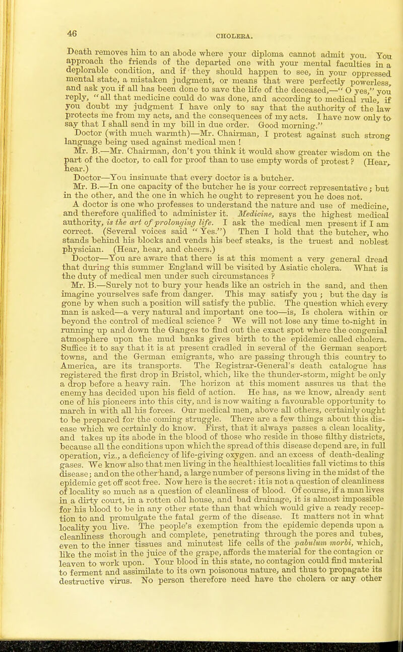 CHOLERA. Death removes him to an abode where your diploma cannot admit you. You approach the friends of the departed one with your mental faculties in a deplorable condition, and if they should happen to see, in your oppressed mental state, a mistaken judgment, or means that were perfectly powerless and ask you if all has been clone to save the life of the deceased,— O yes, you reply,  all that medicine could do was done, and according to medical rule, if you doubt my judgment I have only to say that the authority of the law protects me from my acts, and the consequences of my acts. I have now only to say that I shall send in my bill in due order. Good morning. Doctor (with much warmth)—Mi-. Chairman, I protest against such strong language being used against medical men ! Mr. B.—Mr. Chairman, don't you think it would show greater wisdom on the part of the doctor, to call for proof than to use empty words of protest ? (Hear, hear.) Doctor—You insinuate that every doctor is a butcher. Mr. B.—In one capacity of the butcher he is your correct representative; but in the other, and the one in which he ought to represent you he does not. A doctor is one who professes to understand the nature and use of medicine, and therefore qualified to ad-minister it. Medicine, says the highest medical authority, is the art of prolonging life. I ask the medical men present if I am correct. (Several voices said  Yes.) Then I hold that the butcher, who stands behind his blocks and vends his beef steaks, is the truest and noblest physician. (Hear, hear, and cheers.) Doctor—You are aware that there is at this moment a very general dread that during this summer England will be visited by Asiatic cholera. What is the duty of medical men under such circumstances ? Mr. B.—Surely not to bury your heads like an ostrich in the sand, and then imagine yourselves safe from danger. This may satisfy you ; but the day is gone by when such a position will satisfy the public. The question which every man is asked—a very natural and important one too—is, Is cholera within or beyond the control of medical science ? We will not lose any time to-night in running up and down the Ganges to find out the exact spot where the congenial atmosphere upon the mud banks gives birth to the epidemic called cholera. Suffice it to say that it is at present cradled in several of the German seaport towns, and the German emigrants, who are passing through this country to America, are its transports. The Registrar-General's death catalogue has registered the first drop in Bristol, which, like the thunder-storm, might be only a drop before a heavy rain. The horizon at this moment assures us that the enemy has decided upon his field of action. He has, as we know, already sent one of his pioneers into this city, and is now waiting a f avourable opportunity to march in with all his forces. Our medical men, above all others, certainly ought to be prepared for the coming struggle. There are a few things about this dis- ease which we certainly do know. First, that it always passes a clean locality, and takes up its abode in the blood of those who reside in those filthy districts, because all the conditions upon which the spread of this disease depend are, in full operation, viz., a deficiency of life-giving oxygen, and an excess of death-dealing gases. We know also that men living in the healthiest localities fall victims to this disease; and on the other hand, a large number of persons living in the midst of the epidemic get off scot free. Now here is the secret: itis not a question of cleanliness of locality so much as a question of cleanliness of blood. Of course, if a man fives in a dirty court, in a rotten old house, and bad drainage, it is almost impossible for his blood to be in any other state than that which would give a ready recep- tion to and promulgate the fatal germ of the disease. It matters not in what locality you live. The people's exemption from the epidemic depends upon a cleanliness thorough and complete, penetrating through the pores and tubes, even to the inner tissues and minutest life cells of the pabulum morbi, which, like the moist in the juice of the grape, affords the material for the contagion or leaven to work upon. Your blood in this state, no contagion could find material to ferment and assimilate to its own poisonous nature, and thus to propagate its destructive virus. No person therefore need have the cholera or any other