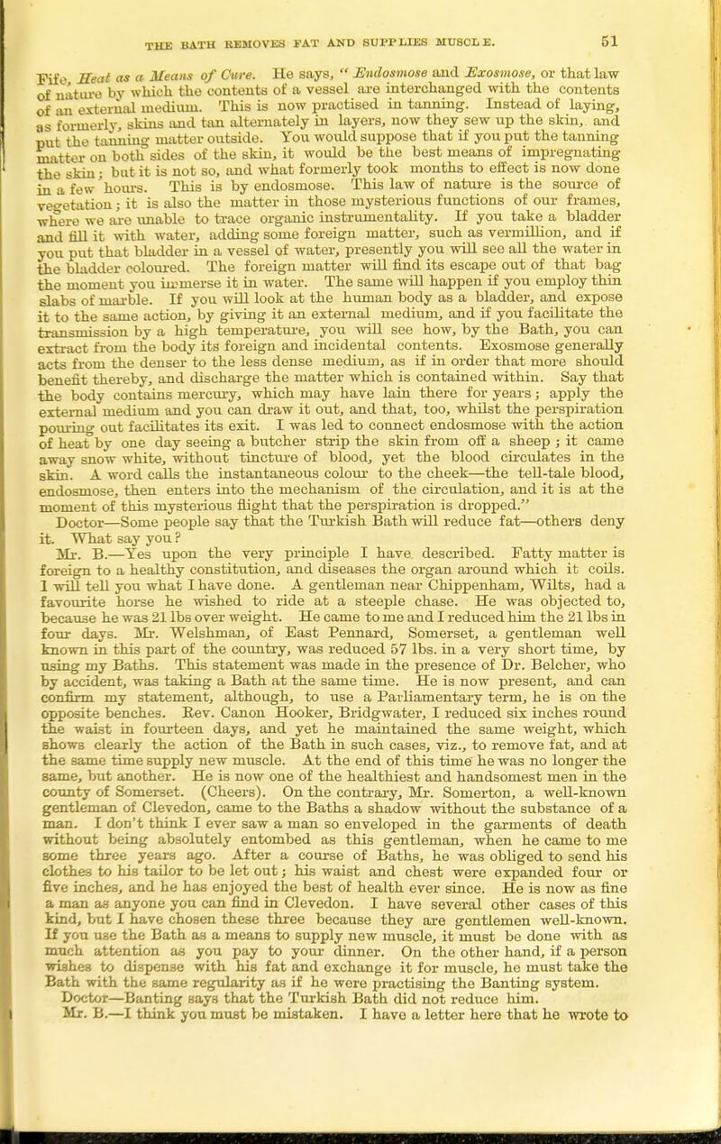 THE BATH REMOVES FAT AND SUPPLIES MUSCLE. Fife Heat as a Means of Cure. He says,  Endosmose and Exosmose, or that law of nature by which the contents of a vessel are interchanged with the contents of an external medium. This is now practised in tanning. Instead of laying, as formerly, skins and tan alternately in layers, now they sew up the skin, and put the tanning matter outside. You would suppose that if you put the tanning matter on both sides of the skin, it would be the best means of impregnating the skin; but it is not so, and what formerly took months to effect is now done in a few'hours. This is by endosmose. This law of nature is the source of vegetation; it is also the matter in those mysterious functions of our frames, where we are xuiable to trace organic instrumentality. If you take a bladder and fill it with water, adding some foreign matter, such as vermillion, and if you put that bladder in a vessel of water, presently you will see all the water in the bladder coloured. The foreign matter will find its escape out of that bag the moment you immerse it in water. The same will happen if you employ thin slabs of marble. If you will look at the human body as a bladder, and expose it to the same action, by giving it an external medium, and if you facilitate the transmission by a high temperature, you will see how, by the Bath, you can extract from the body its foreign and incidental contents. Exosmose generally acts from the denser to the less dense medium, as if in order that more should benefit thereby, and discharge the matter which is contained within. Say that the body contains mercury, which may have lain there for years; apply the external medium and you can draw it out, and that, too, whilst the perspiration pouring out facilitates its exit. I was led to connect endosmose with the action of heat by one day seeing a butcher strip the skin from off a sheep ; it came away snow white, without tincture of blood, yet the blood circulates in the skin. A word calls the instantaneous colour to the cheek—the tell-tale blood, endosmose, then enters into the mechanism of the circulation, and it is at the moment of this mysterious flight that the perspiration is dropped. Doctor—Some people say that the Turkish Bath will reduce fat—others deny it. What say you ? Mr. B.—Yes upon the very principle I have described. Patty matter is foreign to a healthy constitution, and diseases the organ around which it coils. 1 will tell you what I have done. A gentleman near Chippenham, Wilts, had a favourite horse he wished to ride at a steeple chase. He was objected to, because he was 21 lbs over weight. He came to me and I reduced him the 21 lbs in four days. Mr. Welshman, of East Pennard, Somerset, a gentleman well known in this part of the country, was reduced 57 lbs. in a very short time, by using my Baths. This statement was made in the presence of Dr. Belcher, who by accident, was taking a Bath at the same time. He is now present, and can confirm my statement, although, to use a Parliamentary term, he is on the opposite benches. Bev. Canon Hooker, Bridgwater, I reduced six inches round the waist in fourteen days, and yet he maintained the same weight, which shows clearly the action of the Bath in such cases, viz., to remove fat, and at the same time supply new muscle. At the end of this time he was no longer the same, but another. He is now one of the healthiest and handsomest men in the county of Somerset. (Cheers). On the contrary, Mr. Somerton, a well-known gentleman of Clevedon, came to the Baths a shadow without the substance of a man. I don't think I ever saw a man so enveloped in the garments of death without being absolutely entombed as this gentleman, when he came to me some three years ago. After a course of Baths, he was obliged to send his clothes to his tailor to be let out; his waist and chest were expanded four or five inches, and he has enjoyed the best of health ever since. He is now as fine a man as anyone you can find in Clevedon. I have several other cases of this kind, but I have chosen these three because they are gentlemen well-known. If you use the Bath as a means to supply new muscle, it must be done with as much attention as you pay to your dinner. On the other hand, if a person wishes to dispense with his fat and exchange it for muscle, he must take the Bath with the same regularity as if he were practising the Banting system. Doctor—Banting says that the Turkish Bath did not reduce him. Mr. B.—I think you must be mistaken. I have a letter hero that he wrote to