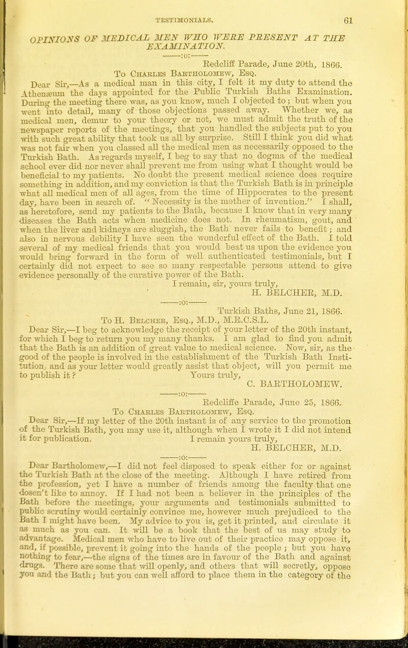 OPINIONS OF MEDICAL MEN WHO WERE PRESENT AT THE EXAMINATION. :o: Redcliff Parade, June 20th, 18G6. To Charles Bartholomew, Esq. Dear Sir,—As a medical man in this city, I felt it my duty to attend the Athenteiuu the days appointed for the Public Turkish Baths Examination. During the meeting there was, as you know, much I objected to; but when you went mto detail, many of those objections passed away. Whether we, as medical men, demur to your theory or not, we must admit the truth of the newspaper reports of the meetings, that you handled the subjects put to you with such great ability that took us all by surprise. Still I think you did what was not fair when you classed all the medical men as necessarily opposed to the Turkish Bath. As regards myself, I beg to say that no. dogma of the medical school ever did nor never shall prevent me from using what I thought would be beneficial to my patients. No doubt the present medical science does require something in addition, and my conviction is that the Turkish Bath is in principle what all medical men of all ages, from the time of Hippocrates to the present day, have been in search of.  Necessity is the mother of invention. I shall, as heretofore, send my patients to the Bath, because I know that in very many diseases the Bath acts when medicine does not. In rhemnatism, gout, and when the liver and kidneys are sluggish, the Bath never fails to benefit; and also in nervous debility I have seen the wonderful effect of the Bath. I told several of my medical friends that you wotdd beat us upon the evidence you would bring forward in the form of well authenticated testimonials, but I certainly did not expect to see so many respectable persons attend to give evidence personally of the curative power of the Bath. I remain, sir, yours truly, H. BELCHER, M.D. :0: Tiu'lrish Baths, June 21, 1866. To H. Belcher, Esq., M.D., M.R.C.S.L. Dear Sir,—I beg to acknowledge the receipt of your letter of the 20th instant, for which I beg to return yoii my many thanks. I am glad to find you admit that the Bath is an addition of great value to medical science. Now, sir, as the good of the people is involved in the establishment of the Turkish Bath Insti- tution,, and as your letter would greatly assist that object, will you permit me to publish it ? Tours truly, C. BARTHOLOMEW. :0: Redcliffe Parade, June 25, 1866. To Chaeles Bartholomew, Esq. Dear Sir,—If my letter of the 20th instant is of any service to the promotion of the Turkish Bath, you may use it, although when I wrote it I did not intend it for publication. I remain yours truly, H. BELCHER, M.D. :0: Dear Bartholomew,—I did not feel disposed to speak either for or against the Turkish Bath at the close of the meeting. Although I have retired from the profession, yet I have a number of friends among the facidty that one dosen't like to annoy. If I had not been a believer in the principles of the Bath before the meetings, your arguments and testimonials submitted to public scrutiny would certainly convince me, however much prejudiced to the Bath I might have been. My advice to you is, get it printed, and circulate it as much as you can. It will be a book that the best of us may study to advantage. Medical men who have to live out of their practice may oppose it, and, if possible, prevent it going into the hands of the people ; but you have nothing to fear,—the signs of the times are in favour of the Bath and against drugs. There are some that will openly, and others that will secretly, oppose yon and the Bath; but you can well afford to place them in the category of the