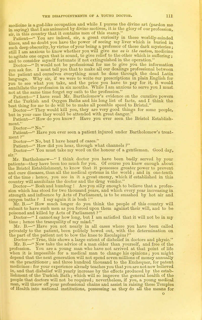 medicine is a god-like occupation and while I pursue the divine art (pardon me in saying) that I am animated by divine motives, it is the glory of our profession, sir, in this country that it contains men of this stamp. Patient— You are indeed, sir, a great curiosity in these worldly-minded times, and no doubt you have the power of seeing my liver which is buried in such deep obscurity, by virtue of your being a professor of these dark mysteries ; still I am anxious to know whether you will give me as is the custom, medicine to agitate one organ that is sound, to give relief to the other which is suffering; and°to consider myself fortunate if not extinguished in the operation. Doctor— It would not be professional for me to give you the information you ask for. I must tell you that to make all our dealings professional between the patient and ourselves everything must be done through the dead Latin language. Why sir, if we were to write our prescriptions in plain English for you to see what you take, and the price you have to pay for it, it would annihilate the profession in six months. While I am anxious to serve you 1 must not at the same time forget my oath to the profession. Patient— I have read Mr. Bartholomew's evidence on the curative powers of the Turkish and Oxygen Baths and his long list of facts, and I think the best thing for me to do will be to make all possible speed to Bristol. Doctor— They would kill you, they are very good things for some people, but in your case they would be attended with great danger. Patient— How do you know ? Have you ever seen the Bristol Establish- ment. Doctor—No. Patient— Have you ever seen a patient injured under Bartholomew's treat- ment ?' Doctor— No, but I have heard of cases. Patient— How did you hear, through what channels ? Doctor— Tou must take my word on the honour of a gentleman. Good day, sir. Mr. Bartholomew— I think doctor you have been badly served by your patients—they have been too much for you. Of course you knew enough about the Bristol Establishment, to know that it possesses greater power to prevent and cure diseases, than all the medical systems in the world ; and in one-tenth of the time : hence, you see in it a great enemy, which if established in this country will annihilate the doctor and the drug vendor. Doctor— Bosh and humbug ! Are you silly enough to believe that a profes- sion which has stood for two thousand years, and which every year increasing in strength and influence by Acts of Parliament, is to be smashed by hot air and oxygen baths ? I say again it is bosh ! Mr. B.— How much longer do you think the people of this country will submit to have such men as you forced upon them against their will, and to be poisoned and killed by Acts of Parliament ?  Doctor— I cannot say how long, but I am satisfied that it will not be in my time ; hence the tranquility of my mind. Mr. B.— Have you not nearly in all cases where you have been called privately to the patient, been politely bowed out, with the determination on the part of the patient not to bow the knee to Esculapius ? Doctor— True, this shows a large extent of disbelief in doctors and physic. Mr. B.— Now take the advice of a man older than yourself, and free of the profession. You are a young man who have not arrived at that point of life when it is impossible for a medical man to change his opinions; you might depend that the next generation will not spend seven roillions of money annually on the practitioner; and three hundred thousand to the Exchequer, for patent medicines : for your experience already teaches you that you are not now believed in, and that disbelief will yearly increase by the effects produced by the estab- lishment of the Turkish Bath; which will so improve the general health of the people that doctors will not be required; nevertheless, if you, a young medical man, will throw off your professional chains and assist in raising these Temples of Health into national institutions, possessing as they do all the means for o