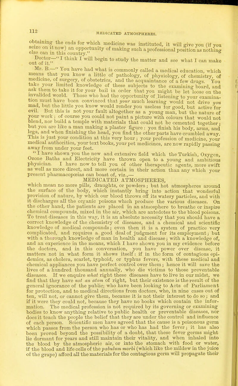 MEDICATED ATMOSPHERES. obtaining the ends for which medicine was instituted, it will give you (if you seize on it now) an opportunity of making such a professional position as nothing else can m this country. B outfit1 tMnk 1 ^ beghl t0 StUdy the matter and 866 what 1 can make Mi-. B — Tou have had what is commonly called a medical education, which means that you know a little of pathology, of physiology, of chemistry, of medicine, of surgery, of obstetrics, and the acquaintance of a few drugs You take your limited knowledge of these subjects to the examining board, and ask them to take it for your bail in order that you might be let loose on the invalided world. Those who had the opportunity of listening to your examina- tion must have been convinced that your much learning would not drive you mad, but the little you know would render you useless for good, but active for evil. But this is not your fault altogether as a young man, but the nature of your work j of course you could not paint a picture with colours that would not blend, nor build a temple with materials that could not be cemented together • but you are like a man making a plaster figure : you finish his body, arms, and legs, and when finishing the head, you find the other parts have crumbled away. This is just your condition at this very hour; your profession of medicine, your medical authorities, your text books, your pet medicines, are now rapidly passing away from under your feet. '* I have shown you the new and extensive field which the Turkish, Oxygen, Ozone Baths and Electricity have thrown open to a young and ambitious physician. I have now to tell you of other therapeutic agents, more swift as well as more direct, and more certain in their action than any which your present pharmacopoeias can boast of, viz.,— MEDICATED ATMOSPHERES, which mean no more pills, draughts, or powders; but hot atmospheres around the surface of the body, which instantly bring into action that wonderful provision of nature, by which our blood throws off its watery particles, and with it discharges all the organic poisons which produce the various diseases. On the other hand, the patients are placed in an atmosphere to breathe or inspire chemical compounds, mixed in the air, which are antedotes to the blood poisons. To treat diseases in this way, it is an absolute necessity that you should have a correct knowledge of the chemistry of diseases, and a chemical and scientific knowledge of medical compounds; even then it is a system of practice very complicated, and requires a good deal of judgment for its employment; but with a thorough knowledge of man in health and disease; with a knowledge of, and an experience in the means, which I have shown you in my evidence before the doctors, and in this conversation, you have power over disease, it matters not in what form it shows itself: if in the form of contagious epi- demics, as cholera, scarlet, typhoid, or typhus fevers, with these medical and chemical appliances you have perfect control over them; hence it will save the lives of a hundred thousand annually, who die victims to those preventable diseases. If we enquire what right these diseases have to live in our midst, we find that they have not an atom of right, but their existence is the result of the general ignorance of the public; who have been looking to Acts of Parliament for protection, and to medical directions from doctors, who, in nine cases out of ten, will not, or cannot give them, because it is not their interest to do so; and if it were they could not, because they have no books which contain the infor- mation. The medical profession is not required by its governing or examining bodies to know anything relative to public health or preventable diseases, nor does it teach the people the belief that they are under the control and influence of each person. Scientific men have agreed that the cause is a poisonous germ which passes from the person who has or who has had the fever; it has also been proved beyond the possibility of a doubt, that these fever germs might lie dormant for years and still maintain their vitality, and when inhaled into the blood by the atmospheric air, or into the stomach with food or water, if the blood and life cells of the pabulum morbi (which like the mildew in the juice of the grape) afford all the materials for the contagious germ will propagate then-