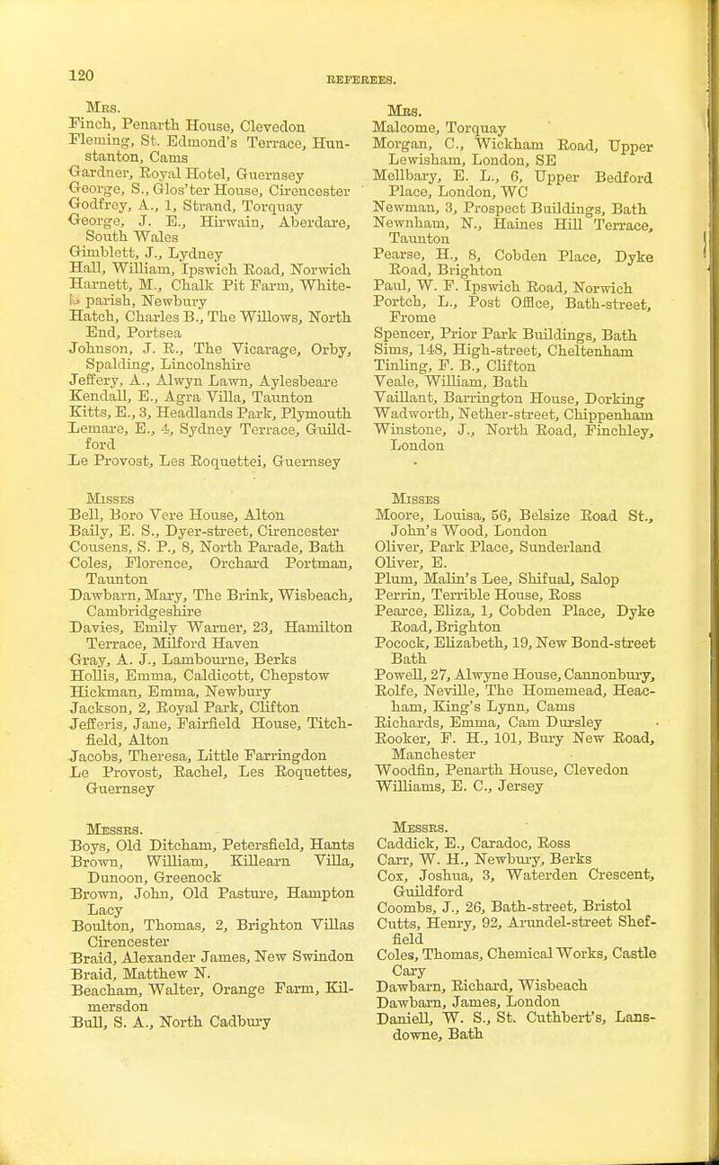 REFEREES. Mrs. Finch, Penarth House, Clevedon Fleming, St. Edinond's Terrace, Hun- stanton, Cains Gardner, Royal Hotel, Guernsey- George, S., Glos'ter House, Cirencester Godfrey, A., 1, Strand, Torquay George, J. E., Hirwain, Aberdare, South Wales Gimblett, J., Lydney Hall, William, Ipswich Road, Norwich Harnett, M., Chalk Pit Farm, White- \H parish. Newbury Hatch, Charles B., The Willows, North End, Portsea Johnson, J. R., The Vicarage, Orby, Spalding, Lincolnshire Jeffery, A., Alwyn Lawn, Aylesbeare Kendall, E., Agra Villa, Taunton Kitts, E., 3, Headlands Park, Plymouth Lemare, E., 4, Sydney Terrace, Guild- ford Le Provost, Les Roquettei, Guernsey Misses Hell, Boro Vere House, Alton Baily, E. S., Dyer-street, Cirencester Cousens, S. P., 8, North Parade, Bath Coles, Florence, Orchard Portman, Taunton Dawbarn, Mary, The Brink, Wisbeach, Cambridgeshire Davies, Emily Warner, 23, Hamilton Terrace, Mil ford Haven Gray, A. J., Lambourne, Berks Hollis, Emma, Caldicott, Chepstow Hickman, Emma, Newbury Jackson, 2, Royal Park, Clifton Jefferis, Jane, Fairfield House, Titch- field, Alton Jacobs, Theresa, Little Farringdon Le Provost, Rachel, Les Roquettes, Guernsey Messrs. Boys, Old Ditcham, Petersfield, Hants Brown, William, Kill earn Villa, Dunoon, Greenock Brown, John, Old Pasture, Hampton Lacy Boulton, Thomas, 2, Brighton Villas Cirencester Braid, Alexander James, New Swindon Braid, Matthew N. Beacham, Walter, Orange Farm, Kil- mersdon Bull, S. A., North Cadbury Mrs. Malcome, Torquay Morgan, C, Wickham Road, Upper Lewisham, London, SE MeUbary, E. L., 6, Upper Bedford Place, London, WC Newman, 3, Prospect Buildings, Bath Newnham, N., Haines Hill Ten-ace, Taunton Pearse, H., 8, Cobden Place, Dyke Road, Brighton Paul, W. F. Ipswich Road, Norwich Portch, L., Post Office, Bath-street, Frome Spencer, Prior Park Buildings, Bath Sims, 148, High-street, Cheltenham Tinling, F. B., Clifton Veale, William, Bath Vaillant, Barrington House, Dorking Wadworth, Nether-street, Chippenham Winstone, J., North Road, Finchley, London Misses Moore, Louisa, 56, Belsize Road St., John's Wood, London Oliver, Park Place, Sunderland Oliver, E. Plum, Malin's Lee, Shifual, Salop Perrin, Terrible House, Ross Pearce, Eliza, 1, Cobden Place, Dyke Road, Brighton Pocock, Elizabeth, 19, New Bond-street Bath Powell, 27, Alwyne House, Cannonbury, Rolfe, Neville, The Homemead, Heac- ham, King's Lynn, Cams Richards, Emma, Cam Dursley Rooker, F. H., 101, Bury New Road, Manchester Woodfin, Penarth House, Clevedon Williams, E. C, Jersey Messrs. Caddick, E., Caradoc, Ross Carr, W. H., Newbury, Berks Cox, Joshua, 3, Waterden Crescent, Guildford Coombs, J., 26, Bath-street, Bristol Cutts, Henry, 92, Arundel-street Shef- field Coles, Thomas, Chemical Works, Castle Cary Dawbarn, Richard, Wisbeach Dawbarn, James, London Daniell, W. S., St. Cuthbert's, Lans- downe, Bath