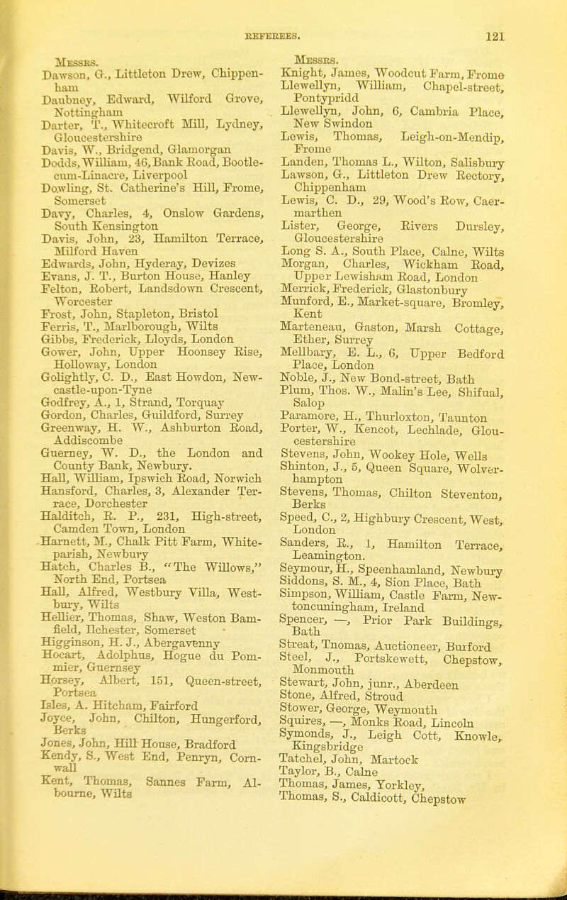 Messes. Dawson, G., Littleton Drew, Chippen- ham Daubney, Edward, Wilford Grove, Nottingham Darter, T., Whitecroft Mill, Lydney, Gloucestershire Davis, W., Bridgend, Glamorgan Dodds, William, 46, Bank Eoad, Bootle- cum-Linacre, Liverpool Dowling, St. Catherine's Hill, Frome, Somerset Davy, Charles, 4, Onslow Gardens, South Kensington Davis, John, 23, Hamilton Terrace, Milford Haven Edwards, John, Hyderay, Devizes Evans, J. T., Burton House, Hanley Felton, Eobert, Landsdown Crescent, Worcester Frost, John, Stapleton, Bristol Ferris, T., Marlborough, Wilts Gibbs, Frederick, Lloyds, London Gower, John, Upper Hoonsey Rise, Holloway, London Golightly, C. D., East Howdon, New- castle-upon-Tyne Godfrey, A., 1, Strand, Torquay Gordon, Charles, Guildford, Surrey Greenway, H. W., Ashburton Eoad, Addiscombe Gueraey, W. D., the London and County Bank, Newbury. Hall, William, Ipswich Eoad, Norwich Hansford, Charles, 3, Alexander Ter- race, Dorchester Halditch, E. P., 231, High-street, Camden Town, London -Harnett, M., Chalk Pitt Farm, White- parish, Newbury Hatch, Charles B., The Willows, North End, Portsea Hall, Alfred, Westbury Villa, West- bury, Wilts Hellier, Thomas, Shaw, Weston Bam- field, Hchester, Somerset Higginson, H. J., Abergavenny Hocart, Adolphus, Hogue du Pom- mier, Guernsey Horsey, Albert, 151, Queen-street, Portsea Isle3, A. Hitchain, Fairford Joyce, John, Chilton, Hungerford, Berks Jones, John, Hill House, Bradford Kendy, S., West End, Penryn, Corn- wall Kent, Thomas, Sannes Farm, Al- bourne, Wilts Messrs. Knight, James, Woodcut Farm, Fromo Llewellyn, William, Chapel-street, Pontypridd . Llewellyn, John, 6, Cambria Place, New Swindon Lewis, Thomas, Leigh-on-Mendip, Frome Landen, Thomas L., Wilton, Salisbury Lawson, G., Littleton Drew Eectory, Chippenham Lewis, C. D., 29, Wood's Eow, Caer- marthen Lister, George, Eivers Dursley, Gloucestershire Long S. A., South Place, Calne, Wilts Morgan, Charles, Wickham Eoad, Upj>er Lewishojn Eoad, London Merrick, Frederick, Glastonbury Munford, E., Market-square, Bromley, Kent Marteneau, Gaston, Marsh Cottage, Ether, Surrey Mellbary, E. L., 6, Upper Bedford Place, London Noble, J., New Bond-street, Bath Plum, Thos. W., Malin's Lee, Shifual, Salop Paramore, H., Tlmrloxton, Taunton Porter, W., Kencot, Lechlade, Glou- cestershire Stevens, John, Wookey Hole, Wells Shinton, J., 5, Queen Square, Wolver- hampton Stevens, Thomas, Chilton Steventon, Berks Speed, C.j 2, Highbury Crescent, West, London Sanders, E., 1, Hamilton Terrace, Leamington. Seymour, H., Speenhamland, Newbury Siddons, S. M., 4, Sion Place, Bath Simpson, William, Castle Farm, New- toncuningham, Ireland Spencer, —, Prior Park Buildings, Bath S ' Streat, Tnomas, Auctioneer, Burford Steel, J., Portskewett, Chepstow, Monmouth Stewart, John, junr., Aberdeen Stone, Alfred, Stroud Stower, George, Weymouth Squires, —, Monks Eoad, Lincoln Symonds, J., Leigh Cott, Knowle,. Kingsbridge Tatchel, John, Martock Taylor, B., Calne Thomas, James, Yorkley, Thomas, S., Caldicott, Chepstow