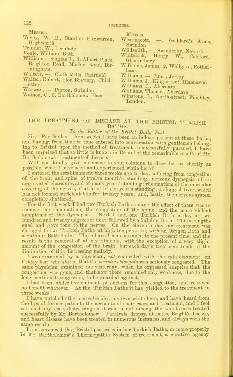 REFEREES. Messrs. Tovey, W. H., Stanton Fitz warren, Highworth Trinder, W., Lechlade Veale, William, Bath Williams, Douglas J., 3, Albert Place, Brighton Road, Mosley Road, Bir- mingham, Walters, —, Cloth Mills, Charfleld Walter, Robert, Lion Brewery, Chich- ester Warwan, —, Purton, Swindon Watson, C, 5, Bartholomew Place Messrs. Westniacott, —, Goddard's Arms Swindon Wildsmith, —, Swinderby, Newark Whitelock, Henry W, Coleford, Glastonbury Williams, James, 2, Wellgate, Rother- ham Williams, —, Junr., Jersey Williams, J., King-street, Blaonavon Williams, J., Aberdare Williams, Thomas, Aberdare Winstone, J., North-street, Pinchley, London. THE TREATMENT OP DISEASE AT THE BRISTOL TURKISH BATHS. To the 'Editor of the Bristol Daily Post. Sir,—Por the last three weeks I have been an indoor patient at these baths, and having, from time to time entered into conversation with gentlemen belong- ing to Bristol upon the method of treatment so successfully pursued, I have been surprised that so little is known in Bristol of the remarkable results of Mr. Bartholomew's treatment of disease. Will you kindly give me space in your columns to describe, as shortly as possible, what I have seen and experienced while here ? I entered the establishment three weeks ago to-day, suffering from congestion of the brain and spine of twelve month's standing, nervous dyspepsia of an aggravated character, and of many years' standing; rheumatism of the muscular covering of the nerves, of at least fifteen year's standing; a sluggish liver, which lias not formed sufficient bile for twenty years; and, lastly, the nervous system completely shattered. Por the first week I had two Turkish Baths a day : the effect of these was to remove the rheumatism, the congestion of the spine, and the more violent symptoms of the dyspepsia. Next I had one Turkish Bath a day at two hundred and twenty degrees of heat, followed by a Sulphur Bath. This strength- ened and gave tone to the nerves. On the eleventh day my treatment was changed to two Turkish Baths at high temperature, with an Oxygen Bath and a Sulphur Bath daily. These have been continued to the present time, and the result is the removal of all my ailments, with the exception of a very slight amount of the congestion of the brain; but each day's treatment tends to the diminution of this distressing malady. I was examined by a physician, not connected with the establishment, on Priday last, who stated that the medulla oblong<z£a was seriously congested. The same physician examined me yesterday, when he expressed surprise that the congestion was gone, and that now there remained only weakness, due to the long-continued congestion, to be guarded against. I had been under five eminent physicians for this congestion, and received no benefit whatever. At the Turkish Baths it has yielded to the treatment in three weeks! I have watched other cases besides my own while here, and have heard from the lips of former patients the accounts of their cases and treatment, nnd I feel satisfied my case, distressing as it was, is not among the worst cases treated successfully by Mr. Bartholomew. Paralysis, dropsy, diabetes, Bright's disease, and heart disease have been treated in numerous instances, and always with the same results. I am convinced that Bristol possesses in her Turkish Baths, or more properly in Mr. Bartholomew's Thermopathic System of treatment, a curative agency