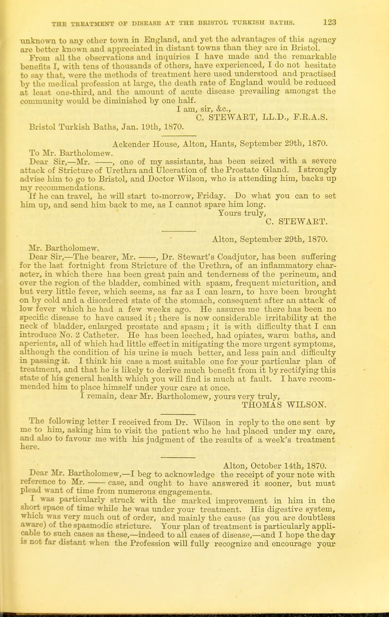 unknown to any other town in England, and yet the advantages of this agency are better known and appreciated in distant towns than they are in Bristol. From all the observations and inquiries I have made and the remarkable benefits I, with tens of thousands of others, have experienced, I do not hesitate to say that, were the methods of treatment here used understood and practised by the medical profession at large, the death rate of England would be reduced at least one-third, and the amount of acute diseaso prevailing amongst the community would be diminished by one half. I am, sir, &c, C. STEWAET, L.L.D., F.R.A.S. Bristol Turkish Baths, Jan. 19th, 1870. Ackender House, Alton, Hants, September 29th, 1870. To Mr. Bartholomew. Dear Sir,—Mr. , one of my assistants, has been seized with a severe attack of Stricture of Urethra and Ulceration of the Prostate Gland. I strongly advise him to go to Bristol, and Doctor Wilson, who is attending him, backs up my recommendations. If he can travel, he will start to-morrow, Friday. Do what you can to set him up, and send him back to me, as I cannot spare him long. Yours truly, C. STEWART. Alton, September 29th, 1870. Mr. Bartholomew. Dear Sir,—The bearer, Mr. , Dr. Stewart's Coadjutor, has been suffering for the last fortnight from Stricture of the Urethra, of an inflammatory char- acter, in which there has been great pain and tenderness of the perineum, and over the region of the bladder, combined with spasm, frequent micturition, and but very little fever, which seems, as for as I can learn, to have been brought on by cold and a disordered state of the stomach, consequent after an attack of low fever which he had a few weeks ago. He assures me there has been no specific disease to have caused it; there is now considerable irritability at the neck of bladder, enlarged prostate and spasm; it is with difficulty that I can introduce No. 2 Catheter. He has been leeched, had opiates, warm baths, and aperients, all of which had little effect in mitigating the more urgent symptoms, although the condition of his m-ine is much better, and less pain and difficulty in passing it. I think his case a most suitable one for your particular plan of treatment, and that he is likely to derive much benefit from it by rectifying this state of his general health which you will find is much at fault. I have recom- mended him to place himself under your care at once. I remain, dear Mr. Bartholomew, yours very truly, THOMAS WILSON. The following letter I received from Dr. Wilson in reply to the one sent by me to him, asking him to visit the patient who he had placed under my care, and also to favour me with his judgment of the results of a week's treatment here. Alton, October 14th, 1870. Dear Mr. Bartholomew,—I beg to acknowledge the receipt of your note with reference to Mr. case, and ought to have answered it sooner, but must plead want of time from numerous engagements. I was particularly struck with the marked improvement in him in the short space of time while he was under your treatment. His digestive system, which was very much out of order, and mainly the cause (as you are doubtless aware) of the spasmodic stricture. Your plan of treatment is particularly appli- cable to such cases as these,—indeed to all cases of disease,—and I hope the day is not far distant when the Profession will fully recognize and encourage your