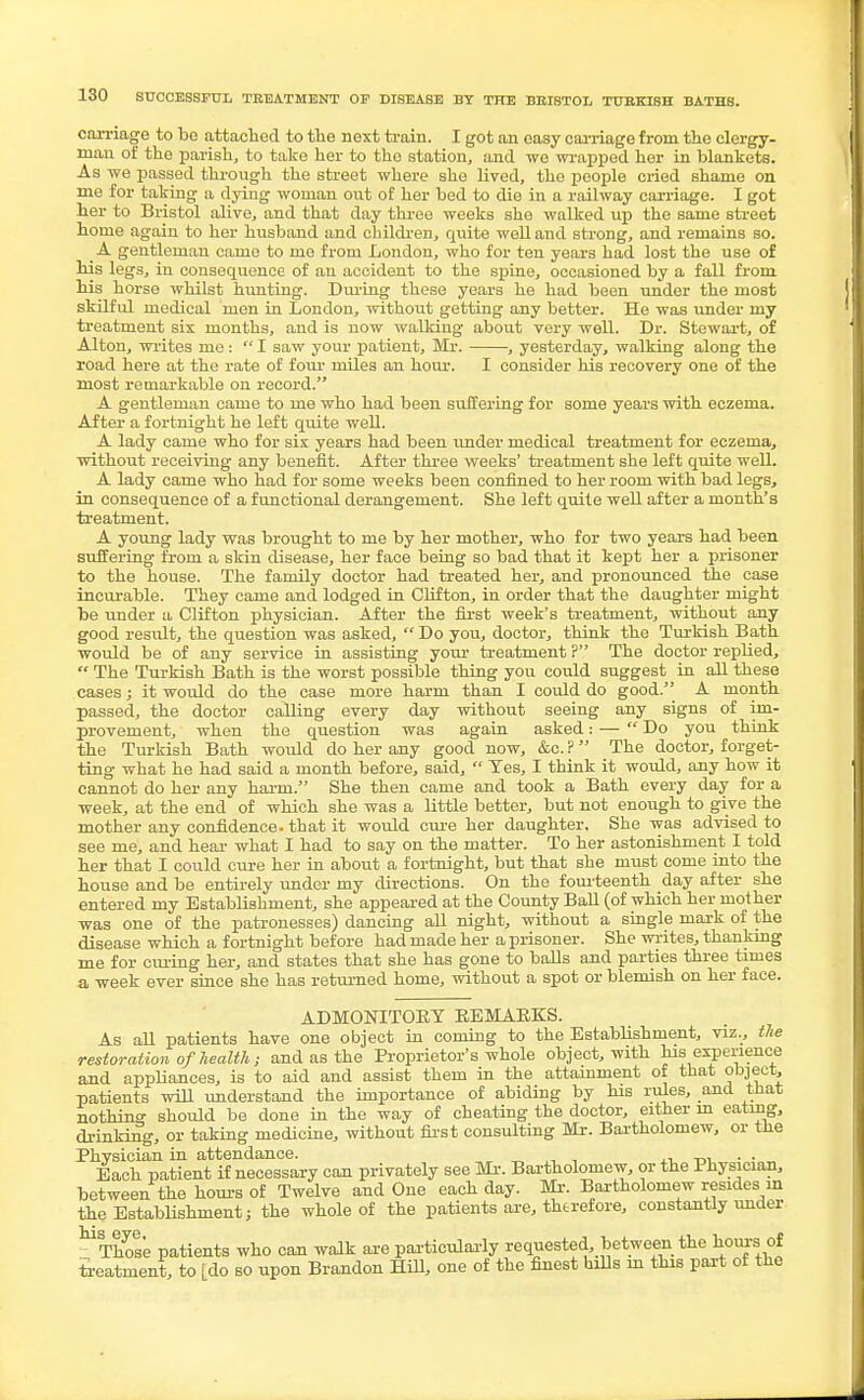 carriage to be attached to the next train. I got an easy carriage from the clergy- man of the parish, to take her to tho station, and we wrapped her in blankets. As we passed through the street where she lived, the people cried shame on me for taking a dying woman out of her bed to die in a railway carriage. I got her to Bristol alive, and that day three weeks she walked up the same street home again to her husband and children, quite well and strong, and remains so. A gentleman came to me from London, who for ten years had lost the use of his legs, in consequence of an accident to the spine, occasioned by a fall from his horse whilst hunting. During these years he had been under the most skilful medical men in London, without getting any better. He was under my treatment six months, and is now walking about very well. Dr. Stewart, of Alton, writes me :  I saw your patient, Mr. , yesterday, walking along the road here at the rate of four miles an hour. I consider his recovery one of the most remarkable on record. A gentleman came to me who had been suffering for some years with eczema. After a fortnight he left quite well. A lady came who for six years had been under medical treatment for eczema, without receiving any benefit. After three weeks' treatment she left quite well. A lady came who had for some weeks been confined to her room with bad legs, in consequence of a functional derangement. She left quite well after a month's treatment. A young lady was brought to me by her mother, who for two years had been suffering from a skin disease, her face being so bad that it kept her a prisoner to the house. The family doctor had treated her, and pronounced the case incurable. They came and lodged in Clifton, in order that the daughter might be under a Clifton physician. After the first week's treatment, without any good result, the question was asked,  Do you, doctor, think the Turkish Bath would be of any service in assisting your treatment ? The doctor replied,  The Turkish Bath is the worst possible thing you could suggest in all these cases; it would do the case more harm than I could do good. A month passed, the doctor calling every day without seeing any signs of im- provement, when the question was again asked: — Do you think the Turkish Bath would do her any good now, &c. ? The doctor, forget- ting what he had said a month before, said,  Yes, I think it would, any how it cannot do her any harm. She then came and took a Bath every day for a week, at the end of which she was a little better, but not enough to give the mother any confidence, that it would cure her daughter. She was advised to see me, and hear what I had to say on the matter. To her astonishment I told her that I could cure her in about a fortnight, but that she must come into the house and be entirely under my directions. On the fourteenth day after she entered my Establishment, she appeared at the County BaU (of which her mother was one of the patronesses) dancing all night, without a single mark of the disease which a fortnight before had made her a prisoner. She writes, thanking me for curing her, and states that she has gone to balls and parties three times a week ever since she has returned home, without a spot or blemish on her face. ADMONITORY REMARKS. As all patients have one object in coming to the Establishment, viz., the restoration of health; and as the Proprietor's whole object, with his experience and appliances, is to aid and assist them in the attainment of that object, patients will understand the importance of abiding by his rules, and that nothing should be done in the way of cheating the doctor, either in eating, drinking, or taking medicine, without first consulting Mr. Bartholomew, or the Physician in attendance. . . Each patient if necessary can privately see Mr. Bartholomew, or the Physician, between the hours of Twelve and One each day. Mr. Bartholomew resides in the Establishment; the whole of the patients are, therefore, constantly under MSTnoese patients who can walk are particularly requested, between the torn* of treatment, to [do so upon Brandon Hill, one of the finest hills in this part of the