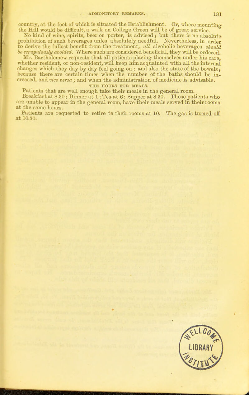 country, at the foot of which is situated the Establishment. Or, where mounting the Hill would be difficult, a walk on College Green will be of groat service. No kind of wine, spirits, beer or porter, is advised; but there is no absolute prohibition of such beverages unles absolutely needful. Nevertheless, in order to derive the fullest benefit from the treatment, all alcoholic beverages should be scrupulously avoided. Whore such are considered beneficial, they will be ordered. Mi-. Bartholomew requests that all patients placing themselves under his care, whether resident, or non-resident, will keep him acquainted with all the internal changes which they day by day feel going on; and also the state of the bowels; because there are certain times when the number of the baths should be in- creased, and vice versa; and when the administration of medicine is advisable. THE HOURS FOR MEALS. Patients that are well enough take their meals in the general room. Breakfast at 8.30; Dinner at 1; Tea at 6; Supper at 8.30. Those patients who are unable to appeal- in the general room, have their meals served in their rooms at the same hours. Patients are requested to retire to their rooms at 10. The gas is turned off at 10.30.