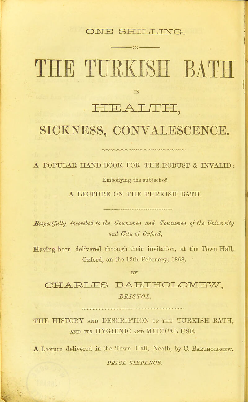 OUSTS SHILLING. THE TURKISH BATH IN HEALTH, SICKNESS, CONVALESCENCE. A POPULAR HAND-BOOK POP THE ROBUST & INVALID: Embodying the subject of A LECTURE ON THE TURKISH BATH. Respectfully inscribed to the Gownsmen and Townsmen of the University and City of Oxford, Having been delivered through their invitation, at the Town Hall, Oxford, on the 13th February, 1868, BY CHARLES BARTHOLOMEW, BRISTOL. THE HISTORY and DESCRIPTION of the TURKISH BATH, and its HYGIENIC and MEDICAL USE. A Lecture delivered in the Town Hall, Neath, by C. Bartholomew. PBICTS SIXPENCE.