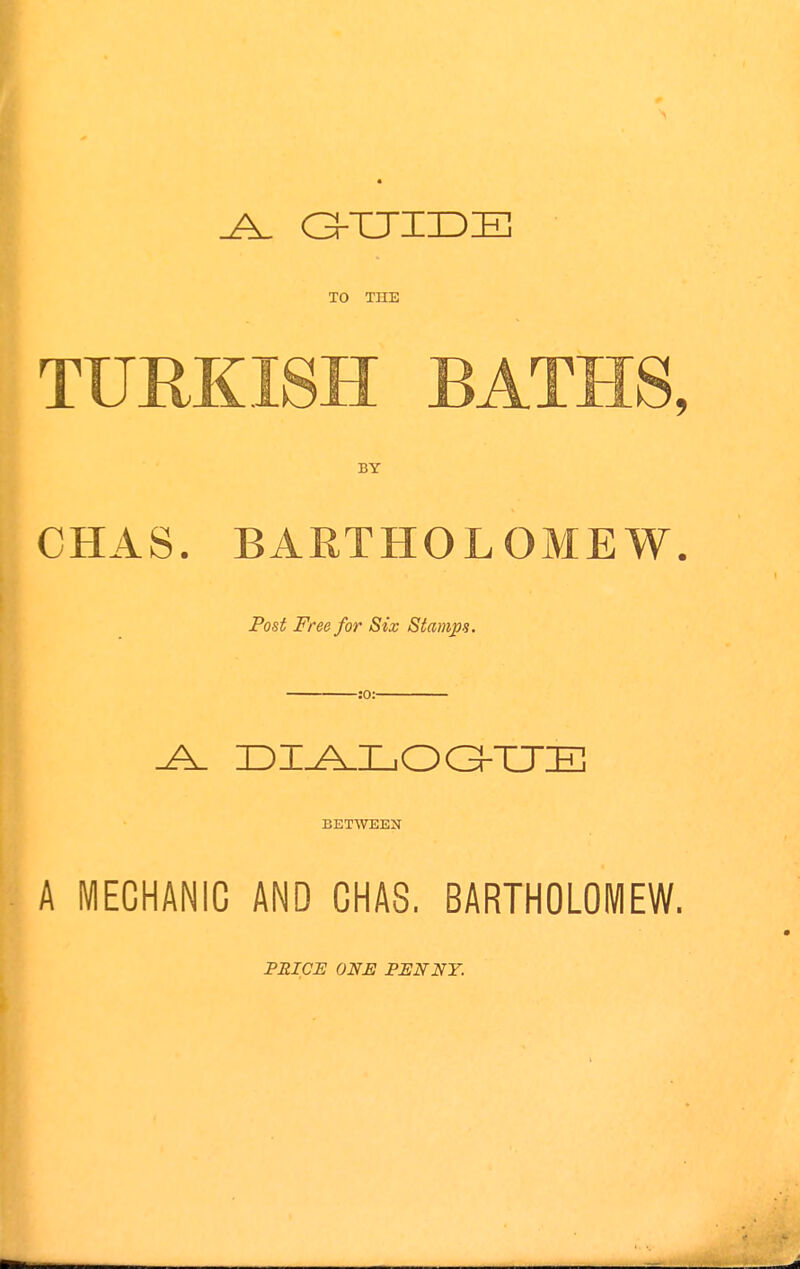 .A. GKUTDIE TO THE TURKISH BATHS, BY CHAS. BARTHOLOMEW. Post Free for Six Stamps. :0: _A_ DIALOG-UE BETWEEN A MECHANIC AND CHAS. BARTHOLOMEW. PRICE ONE PENNY.