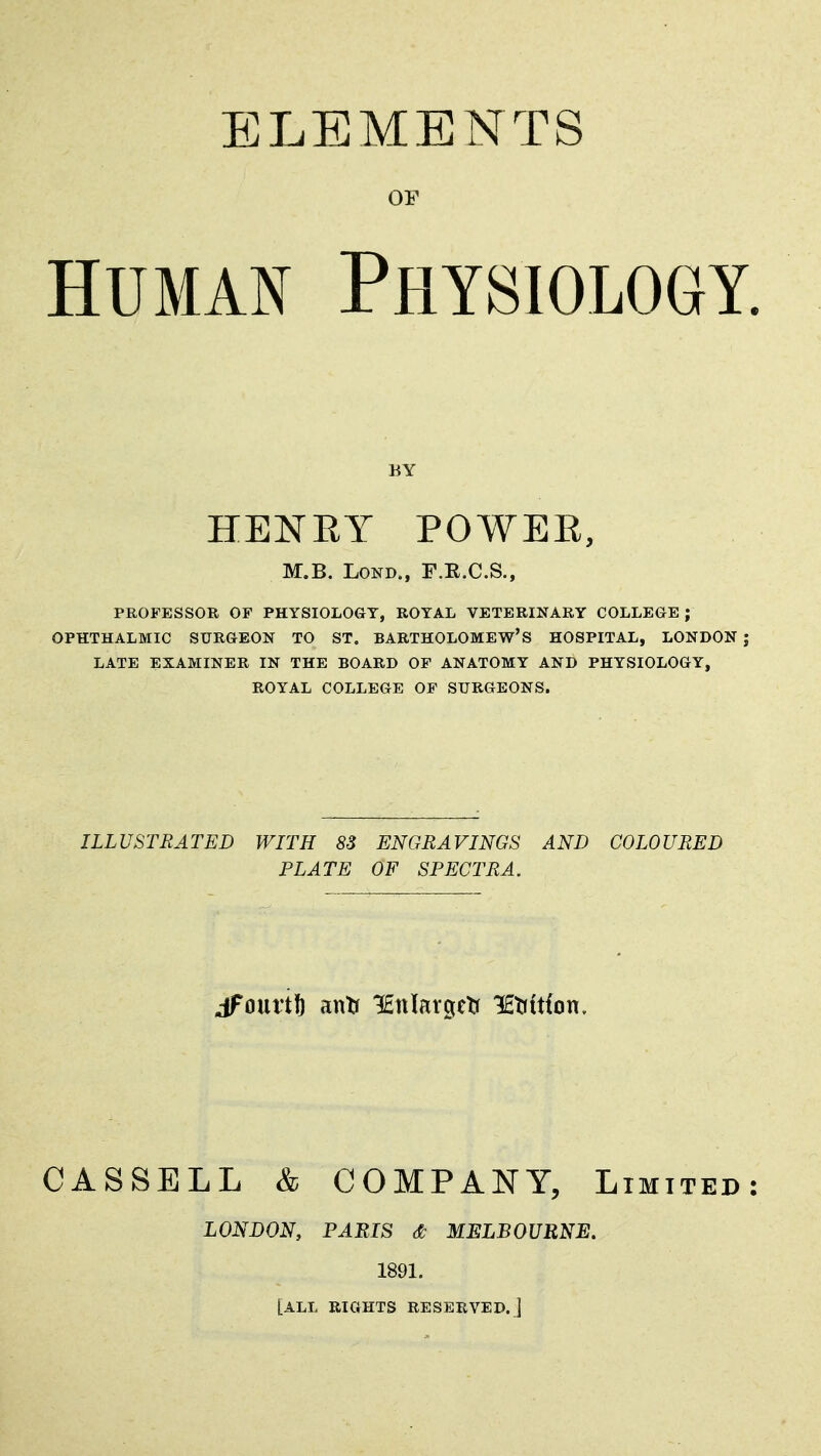 ELEMENTS OF HUMAN Physiology. BY HENRY POWEE, M.B. LOND., F.R.C.S., PROFESSOR OF PHYSIOLOGY, ROYAL VETERINARY COLLEGE ; OPHTHALMIC SURGEON TO ST. BARTHOLOMEW'S HOSPITAL, LONDON ; LATE EXAMINER IN THE BOARD OF ANATOMY AND PHYSIOLOGY, ROYAL COLLEGE OF SURGEONS. ILLUSTRATED WITH 83 ENGRAVINGS AND COLOURED PLATE OF SPECTRA. jFourtft antf lEiiIargelr lEtittfon. CASSELL & COMPANY, Limited: LONDON, PARIS & MELBOURNE. 1891. [ALL RIGHTS RESERVED.]