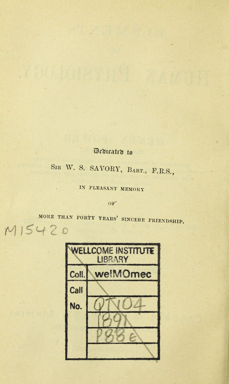 Bctrtratftr to SiK W. S. SAVORY, Bart., F.R.S., IX PLEASANT MEMOKY OF MOltE THAN FOKi-Y TEARS' SINCEEE rWEXDSB NA/ELLCOME iNSTrrUTE ■ , LIBRARY Coll. welMOmec Call No.