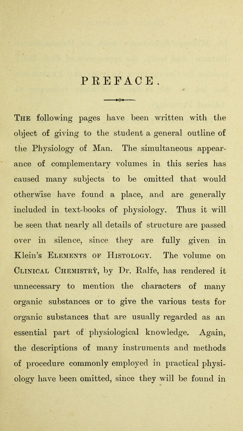 PEETACE The following pages have been written with the object of giving to the student a general outline of the Physiology of Man. The simultaneous appear- ance of complementary volumes in this series has caused many subjects to be omitted that would otherwise have found a place, and are generally included in text-books of physiology. Thus it will be seen that nearly all details of structure are passed over in silence, since they are fully given in Klein's Elements of Histology. The volume on Clinical Chemistry, by Dr. Ealfe, has rendered it unnecessary to mention the characters of many organic substances or to give the various tests for organic substances that are usually regarded as an essential part of physiological knowledge. Again, the descriptions of many instruments and methods of procedure commonly employed in practical physi- ology have been omitted, since they will be found in
