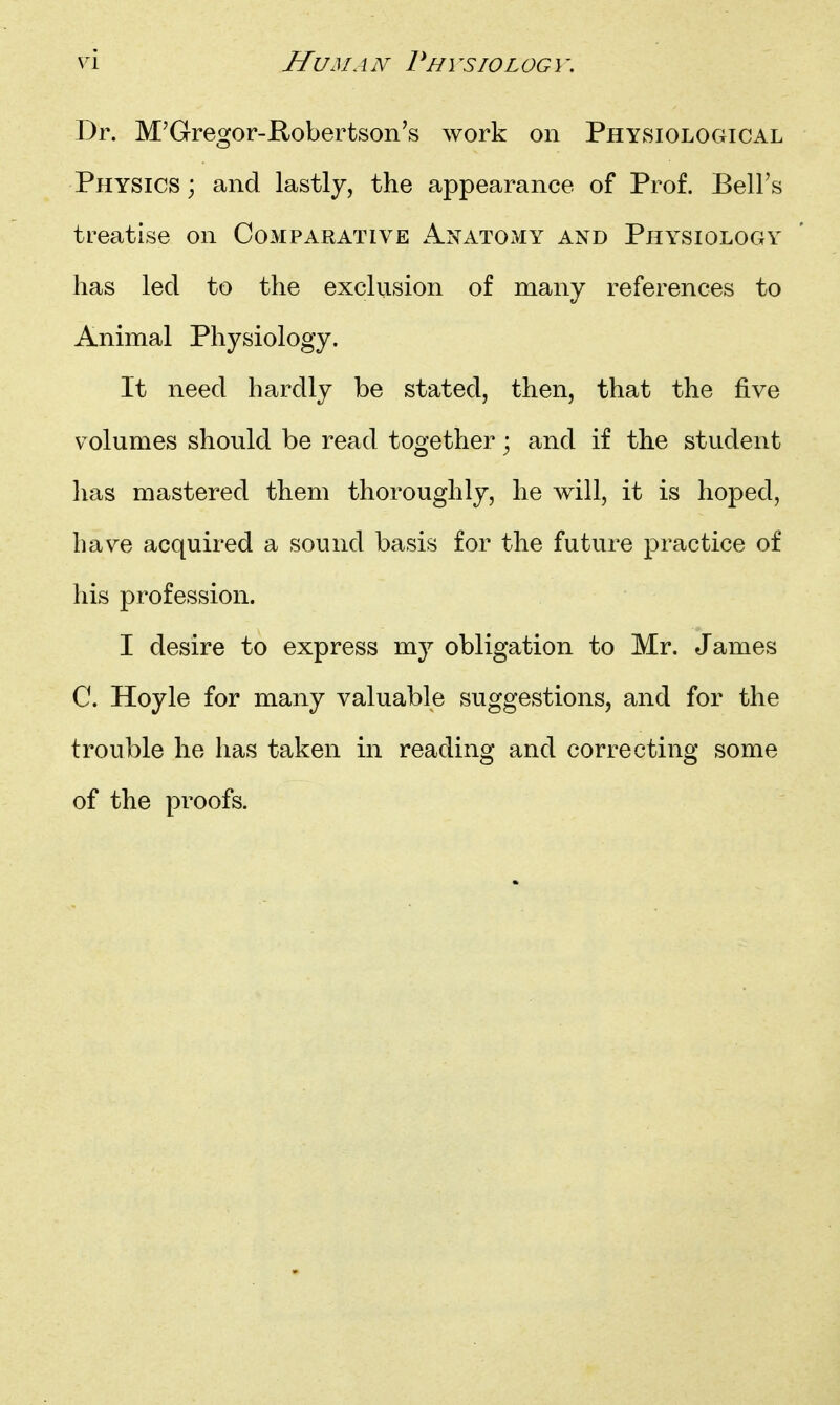 Dr. M'Gregor-Robertson's work on PhYkSIOLOgical Physics; and lastly, the appearance of Prof. Bell's treatise on Comparative Anatomy and Physiology has led to the exclusion of many references to Animal Physiology. It need hardly be stated, then, that the five volumes should be read together; and if the student has mastered them thoroughly, he will, it is hoped, have acquired a sound basis for the future practice of his profession. I desire to express m}^ obligation to Mr. James C. Hoyle for many valuable suggestions, and for the trouble he has taken in reading and correcting some of the proofs.