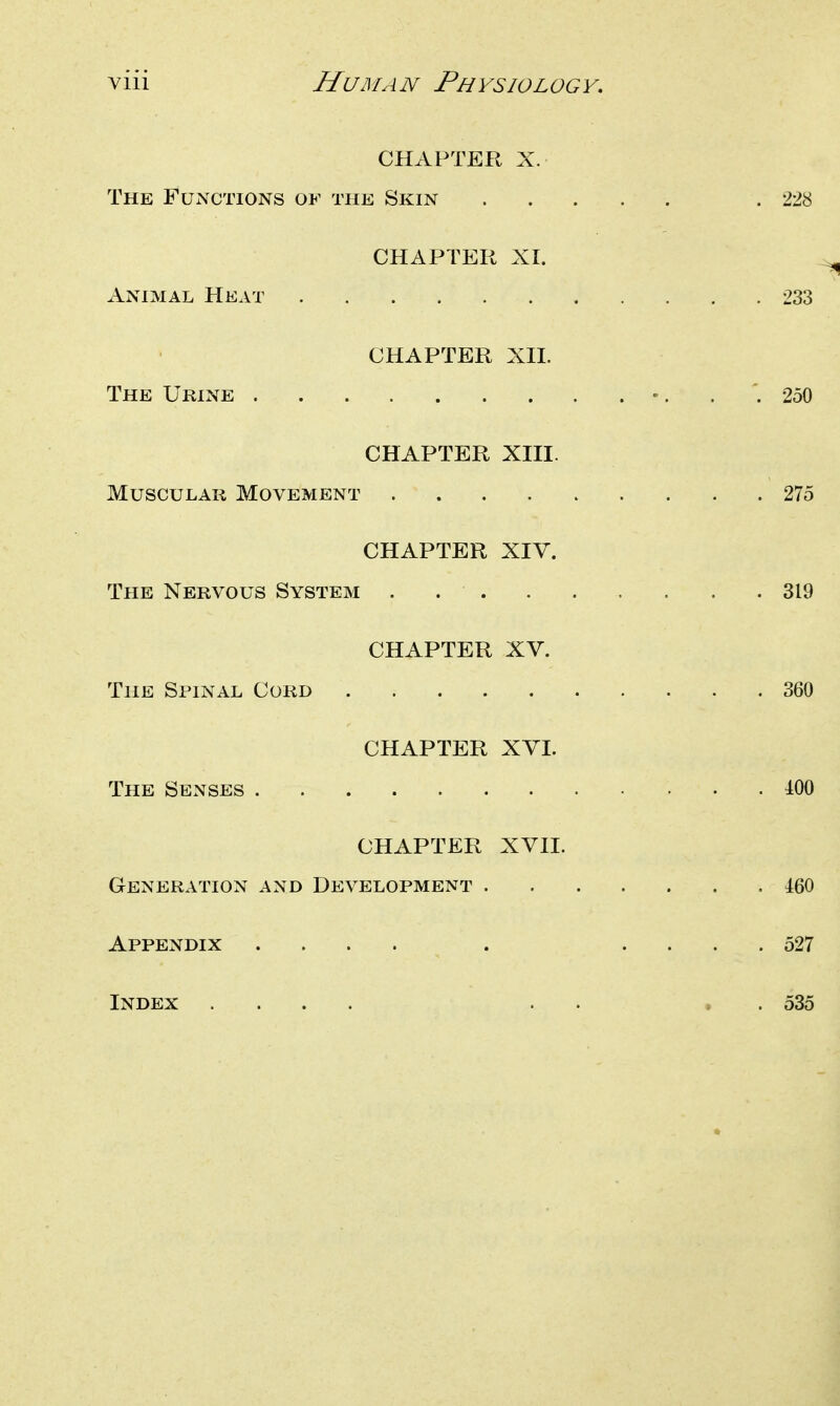 CHAPTER X. The Functions of the Skin .228 CHAPTER XI. Animal Heat 233 CHAPTER Xn. The Urine •. . 250 CHAPTER XIII. Muscular Movement 275 CHAPTER XIV. The Nervous System . 319 CHAPTER XV. The Spinal Cord 360 CHAPTER XVI. The Senses 100 CHAPTER XVII. Generation and Development 460 Appendix .... . .... 527 Index .... . . . . 535
