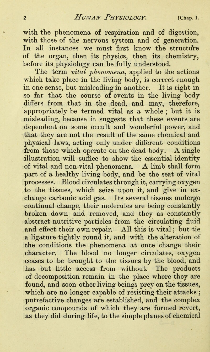 with the phenomena of respiration and of digestion, with those of the nervous system and of generation. In all instances we must first know the structure of the organ, then its physics, then its chemistry, before its physiology can be fully understood. The term vital phenomena^ applied to the actions which take place in the living body, is correct enough in one sense, but misleading in another. It is right in so far that the course of events in the living body difi'ers from that in the dead, and may, therefore, appropriately be termed vital as a whole; but it is misleading, because it suggests that these events are dependent on some occult and wonderful power, and that they are not the result of the same chemical and physical laws, acting only under different conditions from those which operate on the dead body. A single illustration will suffice to show the essential identity of vital and non-vital phenomena. A limb shall form part of a healthy Irving body, and be the seat of vital processes. Blood circulates through it, carrying oxygen to the tissues, which seize upon it, and give in ex- change carbonic acid gas. Its several tissues undergo continual change, their molecules are being constantly broken down and removed, and they as constantly abstract nutritive particles from the circulating fluid and effect their own repair. All this is vital; but tie a ligature tightly round it, and with the alteration of the conditions the phenomena at once change their character. The blood no longer circulates, oxygen ceases to be brought to the tissues by the blood, and has but little access from without. The products of decomposition remain in the place where they are found, and soon other living beings prey on the tissues, which are no longer capable of resisting their attacks ; putrefactive changes are established, and the complex organic compounds of which they are formed revert, as they did during life, to the simple planes of chemical