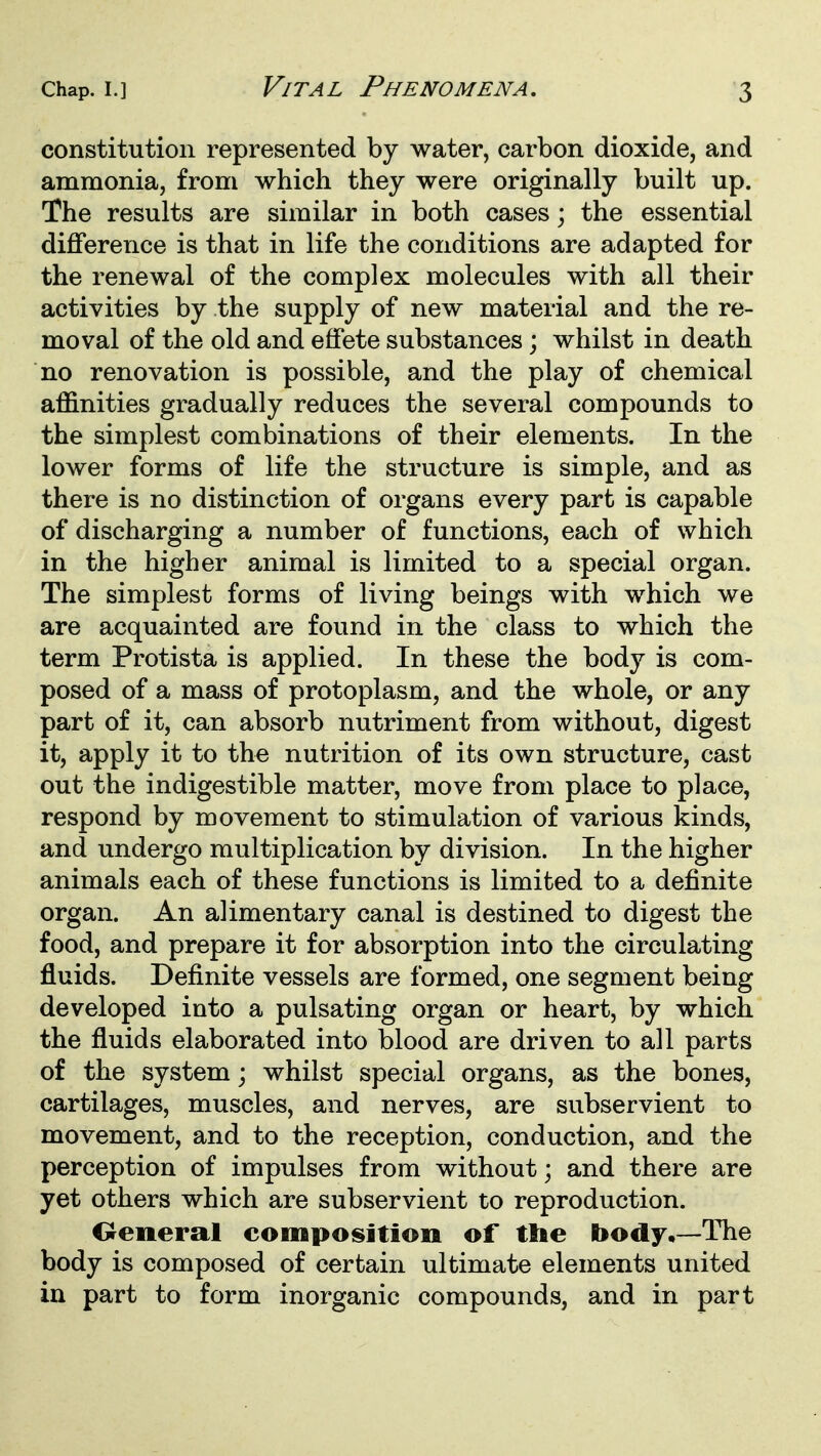 constitution represented by water, carbon dioxide, and ammonia, from which they were originally built up. The results are similar in both cases; the essential diflference is that in life the conditions are adapted for the renewal of the complex molecules with all their activities by the supply of new material and the re- moval of the old and effete substances; whilst in death no renovation is possible, and the play of chemical affinities gradually reduces the several compounds to the simplest combinations of their elements. In the lower forms of life the structure is simple, and as there is no distinction of organs every part is capable of discharging a number of functions, each of which in the higher animal is limited to a special organ. The simplest forms of living beings with which we are acquainted are found in the class to which the term Protista is applied. In these the body is com- posed of a mass of protoplasm, and the whole, or any part of it, can absorb nutriment from without, digest it, apply it to the nutrition of its own structure, cast out the indigestible matter, move from place to place, respond by movement to stimulation of various kinds, and undergo multiplication by division. In the higher animals each of these functions is limited to a definite organ. An alimentary canal is destined to digest the food, and prepare it for absorption into the circulating fluids. Definite vessels are formed, one segment being developed into a pulsating organ or heart, by which the fluids elaborated into blood are driven to all parts of the system; whilst special organs, as the bones, cartilages, muscles, and nerves, are subservient to movement, and to the reception, conduction, and the perception of impulses from without; and there are yet others which are subservient to reproduction. Oeneral composition of tlie body,—The body is composed of certain ultimate elements united in part to form inorganic compounds, and in part