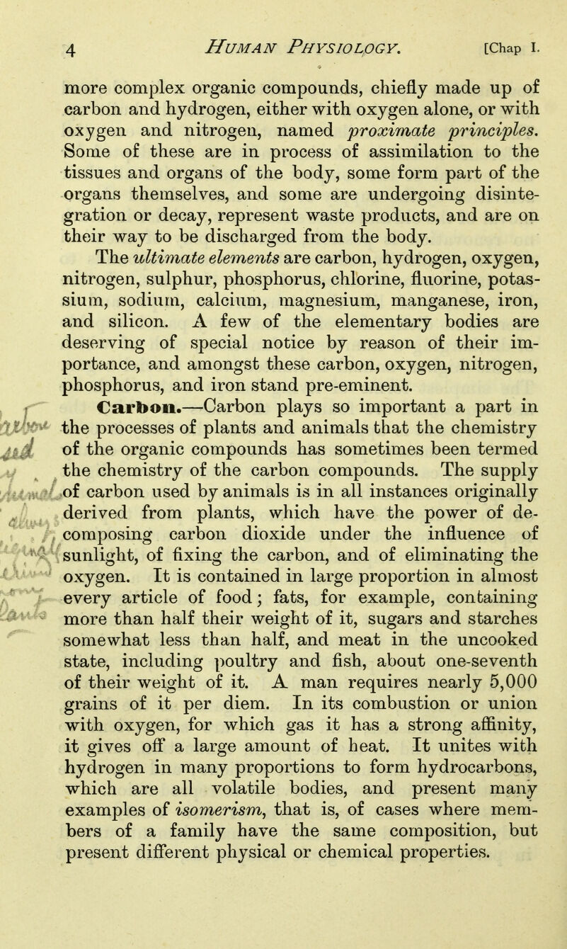 more complex organic compounds, chiefly made up of carbon and hydrogen, either with oxygen alone, or with oxygen and nitrogen, named proximate principles. Some of these are in process of assimilation to the tissues and organs of the body, some form part of the organs themselves, and some are undergoing disinte- gration or decay, represent waste products, and are on their way to be discharged from the body. The ultimate elements are carbon, hydrogen, oxygen, nitrogen, sulphur, phosphorus, chlorine, fluorine, potas- sium, sodium, calcium, magnesium, manganese, iron, and silicon. A few of the elementary bodies are deserving of special notice by reason of their im- portance, and amongst these carbon, oxygen, nitrogen, phosphorus, and iron stand pre-eminent. Carbon.—Carbon plays so important a part in the processes of plants and animals that the chemistry of the organic compounds has sometimes been termed the chemistry of the carbon compounds. The supply ,of carbon used by animals is in all instances originally derived from plants, which have the power of de- composing carbon dioxide under the influence of sunlight, of fixing the carbon, and of eliminating the oxygen. It is contained in large proportion in almost every article of food; fats, for example, containing more than half their weight of it, sugars and starches somewhat less than half, and meat in the uncooked state, including poultry and fish, about one-seventh of their weight of it. A man requires nearly 5,000 grains of it per diem. In its combustion or union with oxygen, for which gas it has a strong affinity, it gives off a large amount of heat. It unites with hydrogen in many proportions to form hydrocarbons, which are all volatile bodies, and present many examples of isomerism, that is, of cases where mem- bers of a family have the same composition, but present different physical or chemical properties.