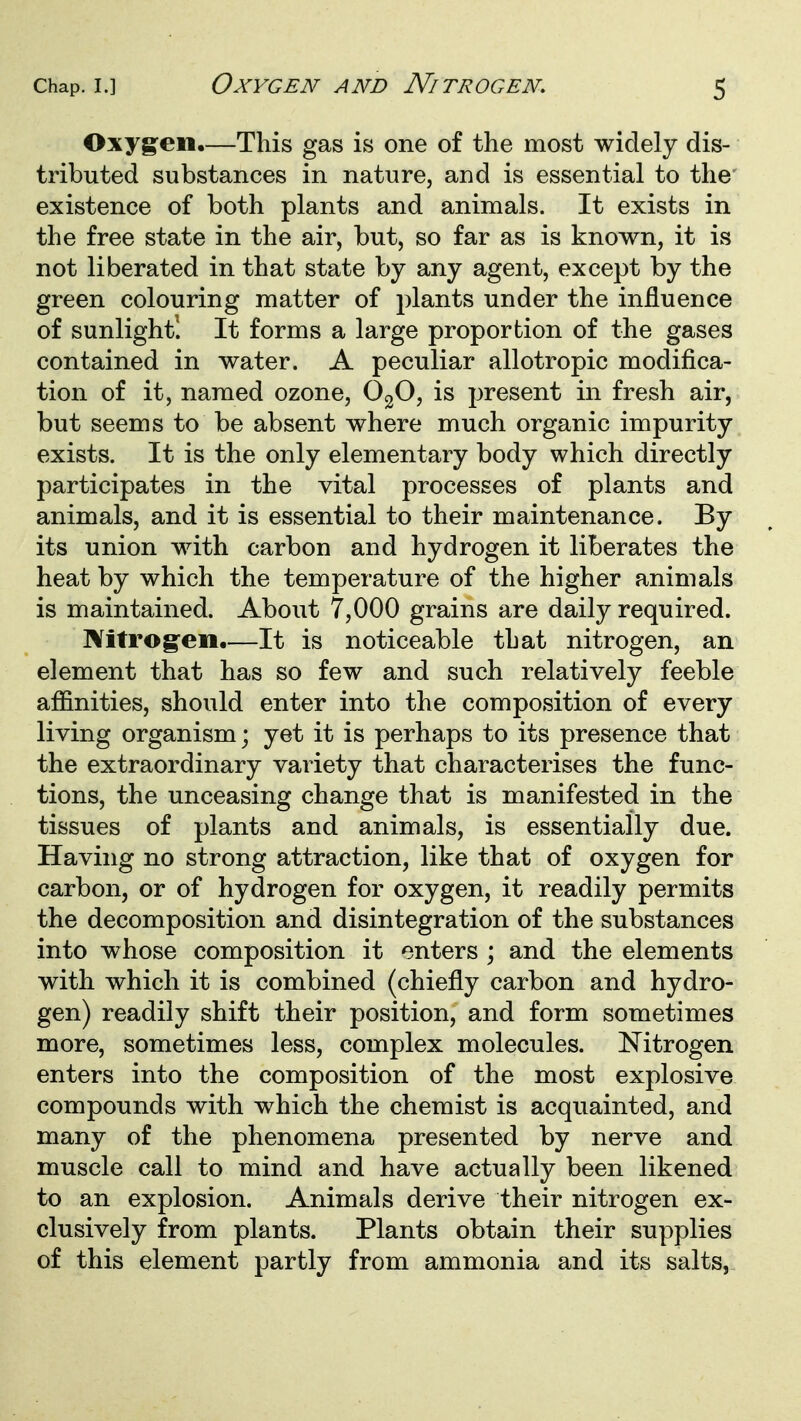Oxygen.—This gas is one of the most widely dis- tributed substances in nature, and is essential to the existence of both plants and animals. It exists in the free state in the air, but, so far as is known, it is not liberated in that state by any agent, except by the green colouring matter of plants under the influence of sunlight! It forms a large proportion of the gases contained in water. A peculiar allotropic modifica- tion of it, named ozone, OgO, is j^resent in fresh air, but seems to be absent where much organic impurity exists. It is the only elementary body which directly participates in the vital processes of plants and animals, and it is essential to their maintenance. By its union with carbon and hydrogen it liberates the heat by which the temperature of the higher animals is maintained. About 7,000 grains are daily required. Nitrog^en.—It is noticeable that nitrogen, an element that has so few and such relatively feeble affinities, should enter into the composition of every living organism; yet it is perhaps to its presence that the extraordinary variety that characterises the func- tions, the unceasing change that is manifested in the tissues of plants and animals, is essentially due. Having no strong attraction, like that of oxygen for carbon, or of hydrogen for oxygen, it readily permits the decomposition and disintegration of the substances into whose composition it enters ; and the elements with which it is combined (chiefly carbon and hydro- gen) readily shift their position, and form sometimes more, sometimes less, complex molecules. Nitrogen enters into the composition of the most explosive compounds with which the chemist is acquainted, and many of the phenomena presented by nerve and muscle call to mind and have actually been likened to an explosion. Animals derive their nitrogen ex- clusively from plants. Plants obtain their supplies of this element partly from ammonia and its salts,