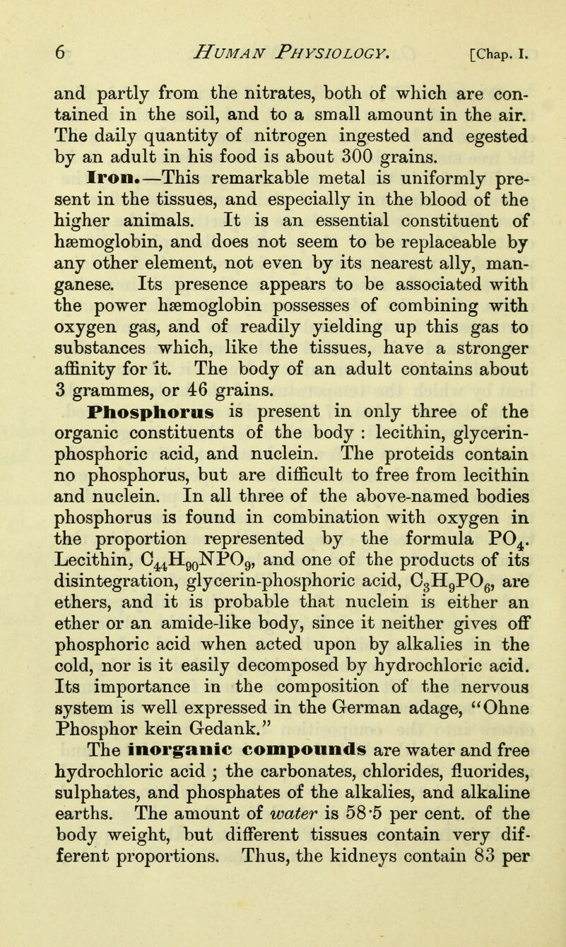 and partly from the nitrates, both of which are con- tained in the soil, and to a small amount in the air. The daily quantity of nitrogen ingested and egested by an adult in his food is about 300 grains. Iron*—This remarkable metal is uniformly pre- sent in the tissues, and especially in the blood of the higher animals. It is an essential constituent of haemoglobin, and does not seem to be replaceable by any other element, not even by its nearest ally, man- ganese. Its presence appears to be associated with the power hsemoglobin possesses of combining with oxygen gas, and of readily yielding up this gas to substances which, like the tissues, have a stronger affinity for It. The body of an adult contains about 3 grammes, or 46 grains. Phosphorus is present in only three of the organic constituents of the body : lecithin, glycerin- phosphoric acid, and nuclein. The proteids contain no phosphorus, but are difficult to free from lecithin and nuclein. In all three of the above-named bodies phosphorus is found in combination with oxygen in the proportion represented by the formula PO^. Lecithin^ C^^HgQNPOg, and one of the products of its disintegration, glycerin-phosphoric acid, OgHgPOg, are ethers, and it is probable that nuclein is either an ether or an amide-like body, since it neither gives off phosphoric acid when acted upon by alkalies in the cold, nor is it easily decomposed by hydrochloric acid. Its importance in the composition of the nervous system is well expressed in the German adage, Ohne Phosphor kein Gedank. The inorganic compounds are water and free hydrochloric acid ; the carbonates, chlorides, fluorides, sulphates, and phosphates of the alkalies, and alkaline earths. The amount of water is 58*5 per cent, of the body weight, but different tissues contain very dif- ferent proportions. Thus, the kidneys contain 83 per