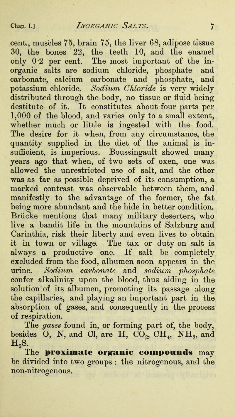 cent., muscles 75, brain 75, the liver 68, adipose tissue 30, the bones 22, the teeth 10, and the enamel only 0*2 per cent. The most important of the in- organic salts are sodium chloride, phosphate and carbonate, calcium carbonate and phosphate, and potassium chloride. Sodium Chloride is very widely distributed through the body, no tissue or fluid being destitute of it. It constitutes about four parts per 1,000 of the blood, and varies only to a small extent, whether much or little is ingested with the food. The desire for it when, from any circumstance, the quantity supplied in the diet of the animal is in- sufficient, is imperious. Boussingault showed many years ago that when, of two sets of oxen, one was allowed the unrestricted use of salt, and the other was as far as possible deprived of its consumption, a marked contrast was observable between them, and manifestly to the advantage of the former, the fat being more abundant and the hide in better condition. Briicke mentions that many military deserters, who live a bandit life in the mountains of Salzburg and Carinthia, risk their liberty and even lives to obtain it in town or village. The tax or duty on salt is always a productive one. If salt be completely excluded from the food, albumen soon appears in the urine. Sodium carbonate and sodium phosphate confer alkalinity upon the blood, thus aiding in the solution of its albumen, promoting its passage along the capillaries, and playing an important part in the absorption of gases, and consequently in the process of respiration. The gases found in, or forming part of, the body, besides O, N, and CI, are H, COo, CH., NHg, and H,S. The proximate org^anic compounds may be divided into two groups : the nitrogenous, and the non-n itrogenous.