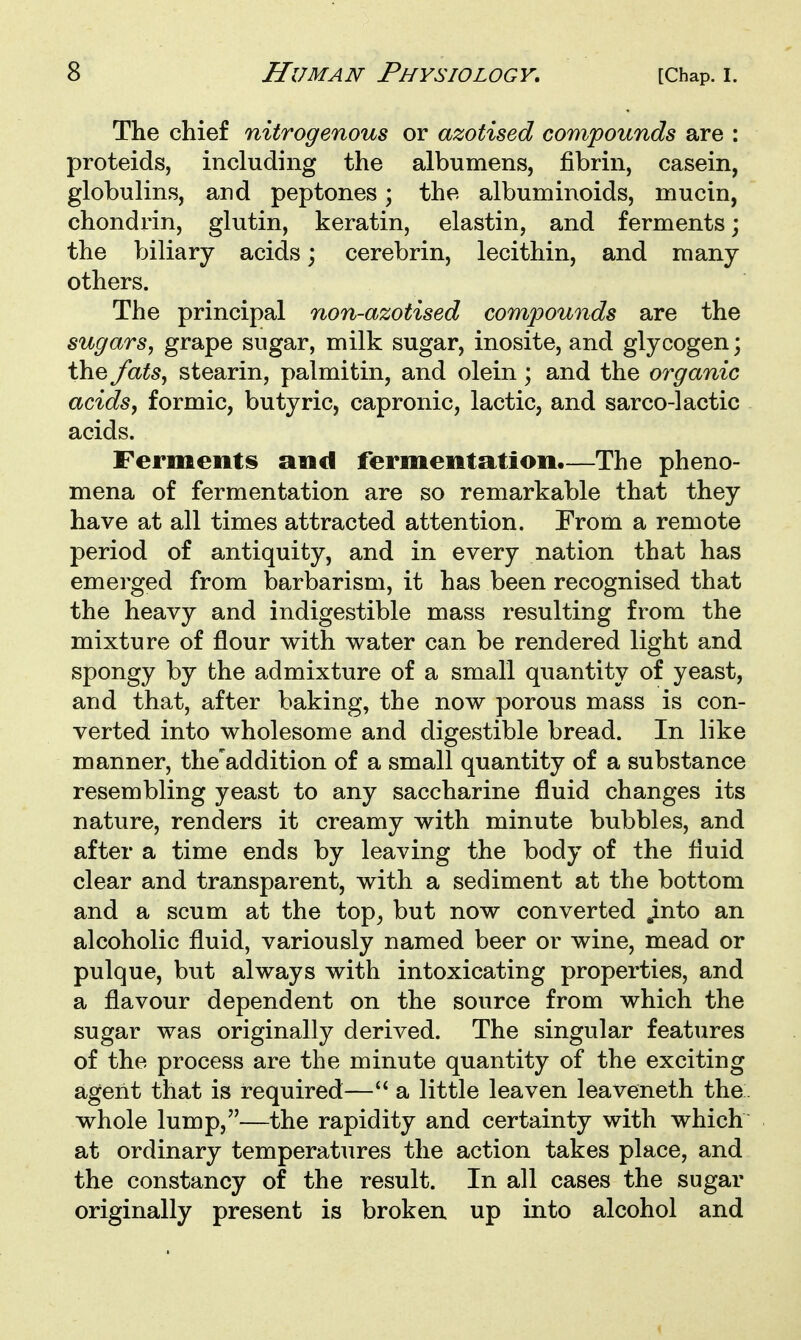 The chief nitrogenous or azotised compounds are : proteids, including the albumens, fibrin, casein, globulins, and peptones; the albuminoids, mucin, chondrin, glutin, keratin, elastin, and ferments; the biliary acids; cerebrin, lecithin, and many others. The principal non-azotised compounds are the sugars, grape sugar, milk sugar, inosite, and glycogen; the fats, stearin, palmitin, and olein; and the organic acids, formic, butyric, capronic, lactic, and sarco-lactic acids. Ferments and fermentation.—The pheno- mena of fermentation are so remarkable that they have at all times attracted attention. From a remote period of antiquity, and in every nation that has emerged from barbarism, it has been recognised that the heavy and indigestible mass resulting from the mixture of flour with water can be rendered light and spongy by the admixture of a small quantity of yeast, and that, after baking, the now porous mass is con- verted into wholesome and digestible bread. In like manner, the'addition of a small quantity of a substance resembling yeast to any saccharine fluid changes its nature, renders it creamy with minute bubbles, and after a time ends by leaving the body of the fluid clear and transparent, with a sediment at the bottom and a scum at the top^ but now converted ^nto an alcoholic fluid, variously named beer or wine, mead or pulque, but always with intoxicating properties, and a flavour dependent on the source from which the sugar was originally derived. The singular features of the process are the minute quantity of the exciting agent that is required— a little leaven leaveneth the. whole lump,—the rapidity and certainty with which at ordinary temperatures the action takes place, and the constancy of the result. In all cases the sugar originally present is broken up into alcohol and
