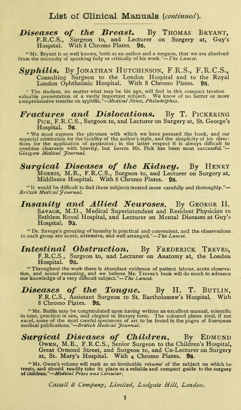 List of Clinical Manuals [continued). Diseases of the Breast, By Thomas Bryant, F.R.C.S., Surgeon to, and Lecturer on Surgery at, Guy's Hospital. With 8 Chromo Plates. 9s.  Mr. Bryant is so well known, both as an author and a surgeon, that we are absolved from the necessity of speaking fully or critically of his work.—The Lancet. Syphilis. By Jonathan Hutchinson, F.R.S., F.R.C.S., Consulting Surgeon to the London Hospital and to the Royal London Ophthalmic Hospital. With 8 Chromo Plates. 9s. ' The student, no matter what may be his age, will find in this compact treatise valuable presentation of a vastly important subject. We know of no better or more comprehensive treatise on syphilis.—Medical News, Philadelphia. Fractures and Dislocations, By T. Pickering Pick, F.R.C.S., Surgeon to, and Lecturer on Surgery at, St. George's Hospital. 9s.  We must express the pleasure with which we have perused the book, and our especial admiration for the lucidity of the author's style, and the simplicity of his direc- tions for the application of apparatus; in the latter respect it is always difficult to combine clearness with brevity, but herein Mr. Pick has been most successful.— Glasgo-w Medical Journal. Surgical Diseases of the Kidney, By Henry Morris, M.B., F.R.C.S., Surgeon to, and Lecturer on Surgery at, Middlesex Hospital. With 6 Chromo Plates. 9S.  It would be difficult to find these subjects treated more carefully and thoroughly.— British Medical journal. Insanity and Allied Neuroses. By George H. Savage, M.D., Medical Superintendent and Resident Physician to Bethlem Royal Hospital, and Lecturer on Mental Diseases at Guy's Hospital. 93. Dr. Savage's grouping of insanity is practical and convenient, and the observations in each group are acute, extensive, and well arranged.—The Lancet. Intestinal Obstruction, By Frederick Treves, F.R.C.S., Surgeon to, and Lecturer on Anatomy at, the London Hospital. 9s.  Throughout the work there is abundant evidence of patient labour, acute observa- tion, and sound reasoning, and we believe Mr. Treves's book will do much to advance our knowledge of a very difficult subject.—The Lancet. Diseases of the Tongue, By H. T. Butlin, F.R.C.S., Assistant Surgeon to St. Bartholomew's Hospital. With 8 Chromo Plates. 9s.  Mr. Butlin may be congratulated upon having written an excellent manual, scientific in tone, practical in aim, and elegant in literary form. The coloured plates rival, if not excel, some of the most careful specimens of art to be found in the pages of European medical publications.—British Medical Journal. Surgical Diseases of Children, By Edmund Owen, M.B., F.R.C.S., Senior Surgeon to the Children's Hospital, Great Ormond Street, and Surgeon to, and Co-Lecturer on Surgery at, St. Mary's Hospital. With 4 Chromo Plates. 9s.  Mr. Owen's volume will rank as an invaluable r^sumi of the subject on which he treats, and should readily take its place as a reliable and compact guide to the surgery of children.—Medical Press anJ. Circular. Cassell & Company, Lii/iited, Liidgate Hill, London.