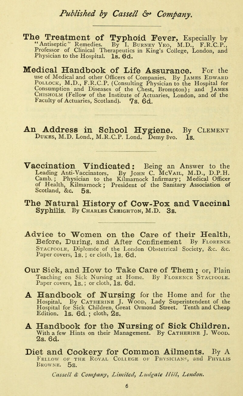 The Treatment of Typhoid Fever, Especially by Antiseptic Remedies. By 1. Burney Yeo, M.D., F.R.C.P., Professor of Clinical Therapeutics in King's College, London, and Physician to the Hospital. Is. 6d. Medical Handbook of Life Assurance. For the use of Medical and other Officers of Companies. By James Edward Pollock, M.D., F.R.C.P. (Consulting Physician to the Hospital for Consumption and Diseases of the Chest, Brompton); and James Chisholm (Fellow of the Institute of Actuaries, London, and of the Faculty of Actuaries, Scotland). 7s. 6d. An Address in School Hygiene. By Clement Dukes, M.D. Lond., M.R.C.P. Lond. Demy 8vo. Is. Vaccination Vindicated: Being an Answer to the Leading Anti-Vaccinators. By John C. McVail, M.D., D.P.H. Camb, ; Physician to the Kilmarnock Infirmary; Medical Officer of Health, Kilmarnock; President of the Sanitary Association of Scotland, &c. 5 s. The Natural History of Cow-Pox and Vaccinal Syphilis. By Charles Creighton, M.D. 3s. Advice to Women on the Care of their Health, Before, During, and After Confinement By Florence Stacpoole, Diplom^e of the London Obstetrical Society, &c. &c. Paper covers, Is. ; or cloth, Is. 6d. Our Sick, and How to Take Care of Them; or, Plain Teaching on Sick Nursing at Home. By Florence Stacioole. Paper covers, Is,; or cloth. Is. 6d. A Handbook of Nursing for the Home and for the Hospital. By Catherine J. Wood, Lady Superintendent of the Hospital for Sick Children, Great Ormond Street. Tenth and Cheap Edition. Is. 6d. ; cloth, 2s. A Handbook for the Nursing of Sick Children. With a few Hints on their Management. By Catherine J. Wood. 2s. 6d. Diet and Cookery for Common Ailments. By A Fellow of the Royal College of Physician?, and Phyllis Browne. 5s. Cassell & CompanyX Liruited, Ltidgaie Hill., London.