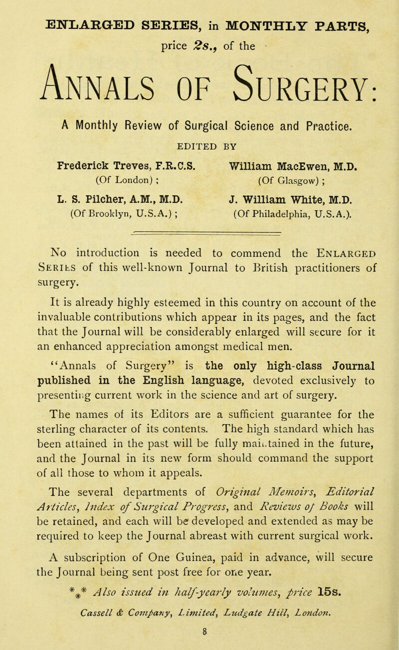 ENLARGED SERIES, in MONTHLY PARTS, price 2s,, of the Annals of Surgery: A Monthly Review of Surgical Science and Practice. EDITED BY Frederick Treves, F.R.C.S. William MacEwen, M.D. (Of London) ; (Of Glasgow) ; L. S. Pilcher, A.M., M.D. J. William White, M.D. (Of Brooklyn, U.S.A.) ; (Of Philadelphia, U.S.A.). No introduction is needed to commend the Enlarged Serils of this well-known Journal to British practitioners of surgery. It is already highly esteemed in this country on account of the invaluable contributions which appear in its pages, and the fact that the Journal will be considerably enlarged will secure for it an enhanced appreciation amongst medical men. Annals of Surgery is the only high-class Journal published in the English language, devoted exclusively to presentir.g current work in the science and art of surgery. The names of its Editors are a sufficient guarantee for the sterling character of its contents. The high standard which has been attained in the past will be fully maii>tained in the future, and the Journal in its new form should command the support of all those to whom it appeals. The several departments of Original Memoirs^ Editorial Articles^ Index of Surgical Progress^ and Reviews of Books will be retained, and each will be developed and extended as may be required to keep the Journal abreast with current surgical work. A subscription of One Guinea, paid in advance, will secure the Journal being sent post free for one year. Also issued in half-yearly volumes, pj'ice 15S. Cassell & Company^ Limited^ Ltidgate Hill, London. %