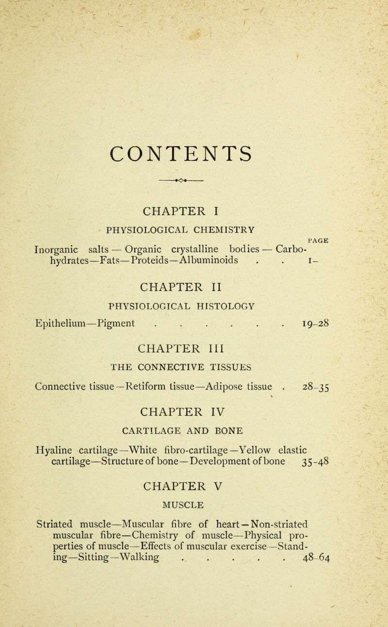 CONTENTS CHAPTER I PHYSIOLOGICAL CHEMISTRY PAGE Inorganic salts — Organic crystalline bodies — Carbo- hydrates—Fats—Proteids—Albuminoids . . i- CHAPTER II PHYSIOLOGICAL HISTOLOGY Epithelium—Pigment ...... 19-28 CHAPTER III THE CONNECTIVE TISSUES Connective tissue —Retiform tissue—Adipose tissue . 28-35 CHAPTER IV CARTILAGE AND BONE Hyaline cartilage—White fibro-cartilage—Yellow elastic cartilage—Structure of bone—Development of bone 3S-48 CHAPTER V MUSCLE Striated muscle—Muscular fibre of heart —Non-striated muscular fibre—Chemistry of muscle—Physical pro- perties of muscle—Effects of muscular exercise—Stand- ing—Sitting—Walking . . . . . 48-64