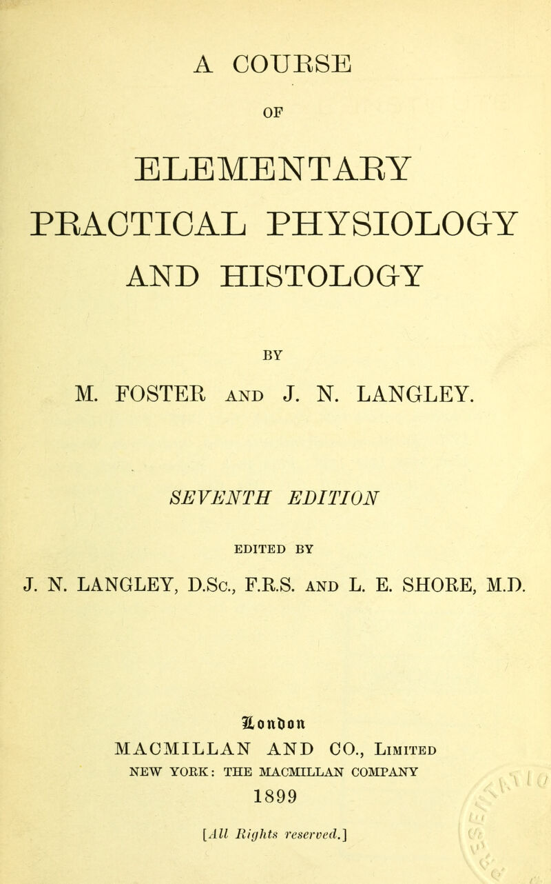 A COURSE OF ELEMENTARY PRACTICAL PHYSIOLOGY AND HISTOLOGY BY M. FOSTER and J. N. LANGLEY. SEVENTH EDITION EDITED BY J. N. LANGLEY, D.Sc, F.R.S. and L. E. SHORE, M.D. &ont)Ott MACMILLAN AND CO., Limited NEW YORK: THE MACMILLAN COMPANY 1899 [All Rights reserved.]