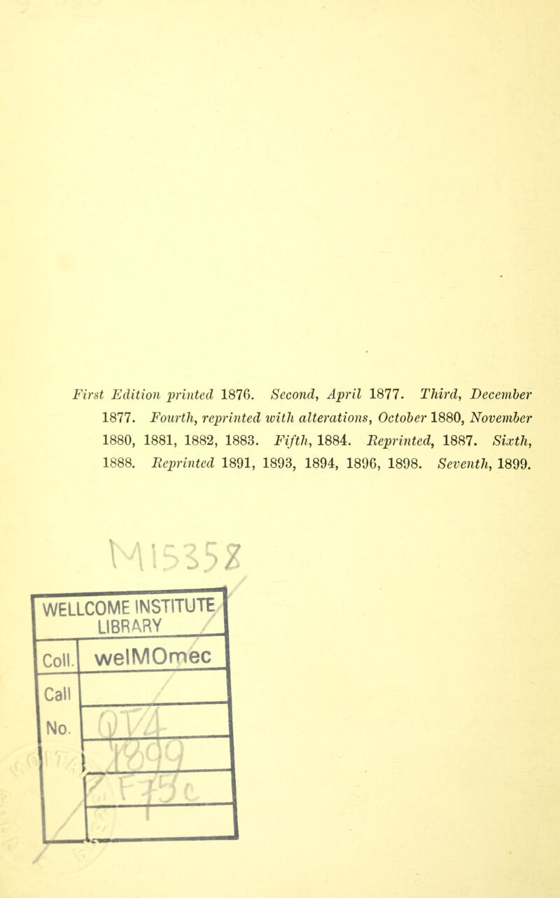 First Edition printed 1876. Second, April 1877. Third, December 1877. Fourth, reprinted ivith alterations, October 1880, November 1880, 1881, 1882, 1883. Fifth, 1884. Reprinted, 1887. Sixth, 1888. Reprinted 1891, 1893, 1894, 1896, 1898. Seventh, 1899. WELLCOME INSTITUTE LIBRARY Coll. welMOmec Call No.